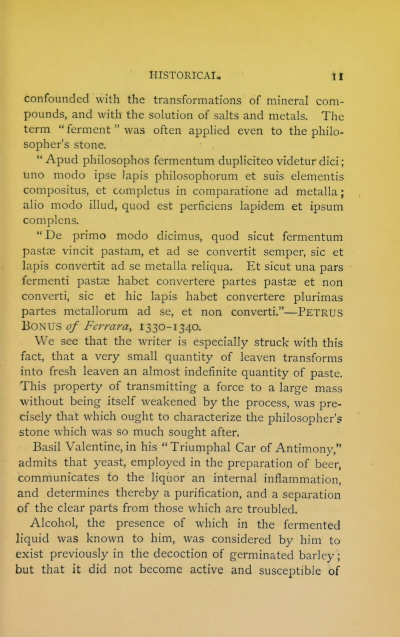 confounded with the transformations of mineral com- pounds, and with the solution of salts and metals. The term  ferment  was often applied even to the philo- sopher's stone.  Apud philosophos fermentum dupliciteo videtur dici; uno modo ipse lapis philosophorum et suis elementis compositus, et completus in comparatione ad metalla; alio modo illud, quod est perficiens lapidem et ipsum complens. De primo modo dicimus, quod sicut fermentum pastae vincit pastam, et ad se convertit semper, sic et lapis convertit ad se metalla reliqua. Et sicut una pars fermenti pastae habet convertere partes pastae et non converti, sic et hie lapis habet convertere plurimas partes metallorum ad se, et non converti.—PETRUS BONUS of Fcrrara, 1330-1340. We see that the writer is especially struck with this fact, that a very small quantity of leaven transforms into fresh leaven an almost indefinite quantity of paste. This property of transmitting a force to a large mass without being itself weakened by the process, was pre- cisely that which ought to characterize the philosopher's stone which was so much sought after. Basil Valentine, in his  Triumphal Car of Antimony, admits that yeast, employed in the preparation of beer, communicates to the liquor an internal inflammation, and determines thereby a purification, and a separation of the clear parts from those which are troubled. Alcohol, the presence of which in the fermented liquid was known to him, was considered by him to exist previously in the decoction of germinated barley; but that it did not become active and susceptible of