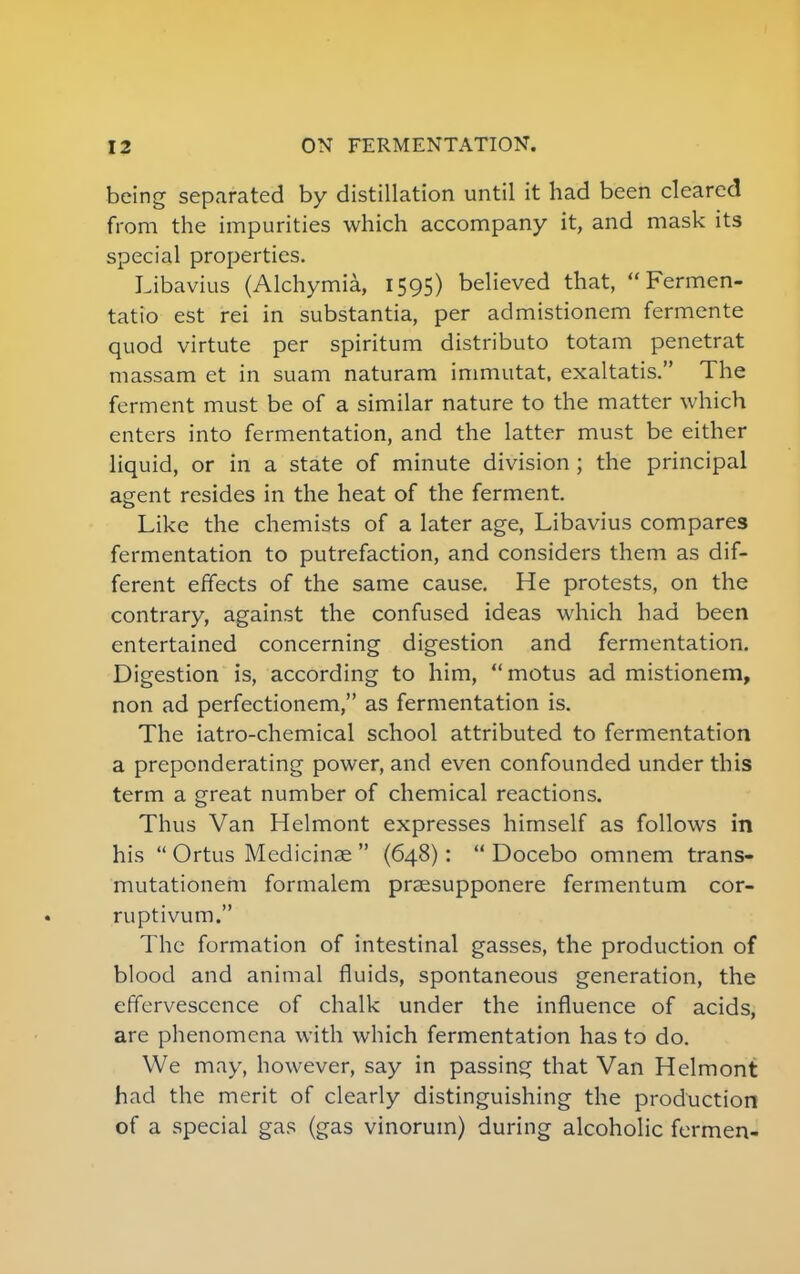 being separated by distillation until it had been cleared from the impurities which accompany it, and mask its special properties. Libavius (Alchymia, 1595) believed that,  Fermen- tatio est rei in substantia, per admistionem fermente quod virtute per spiritum distributo totam penetrat massam et in suam naturam immutat, exaltatis. The ferment must be of a similar nature to the matter which enters into fermentation, and the latter must be either liquid, or in a state of minute division; the principal agent resides in the heat of the ferment. Like the chemists of a later age, Libavius compares fermentation to putrefaction, and considers them as dif- ferent effects of the same cause. He protests, on the contrary, against the confused ideas which had been entertained concerning digestion and fermentation. Digestion is, according to him,  motus ad mistionem, non ad perfectionem, as fermentation is. The iatro-chemical school attributed to fermentation a preponderating power, and even confounded under this term a great number of chemical reactions. Thus Van Helmont expresses himself as follows in his  Ortus Medicinae  (648):  Docebo omnem trans- mutationem formalem praesupponere fermentum cor- ruptivum. The formation of intestinal gasses, the production of blood and animal fluids, spontaneous generation, the effervescence of chalk under the influence of acids, are phenomena with which fermentation has to do. We may, however, say in passing that Van Helmont had the merit of clearly distinguishing the production of a special gas (gas vinorum) during alcoholic fermen-