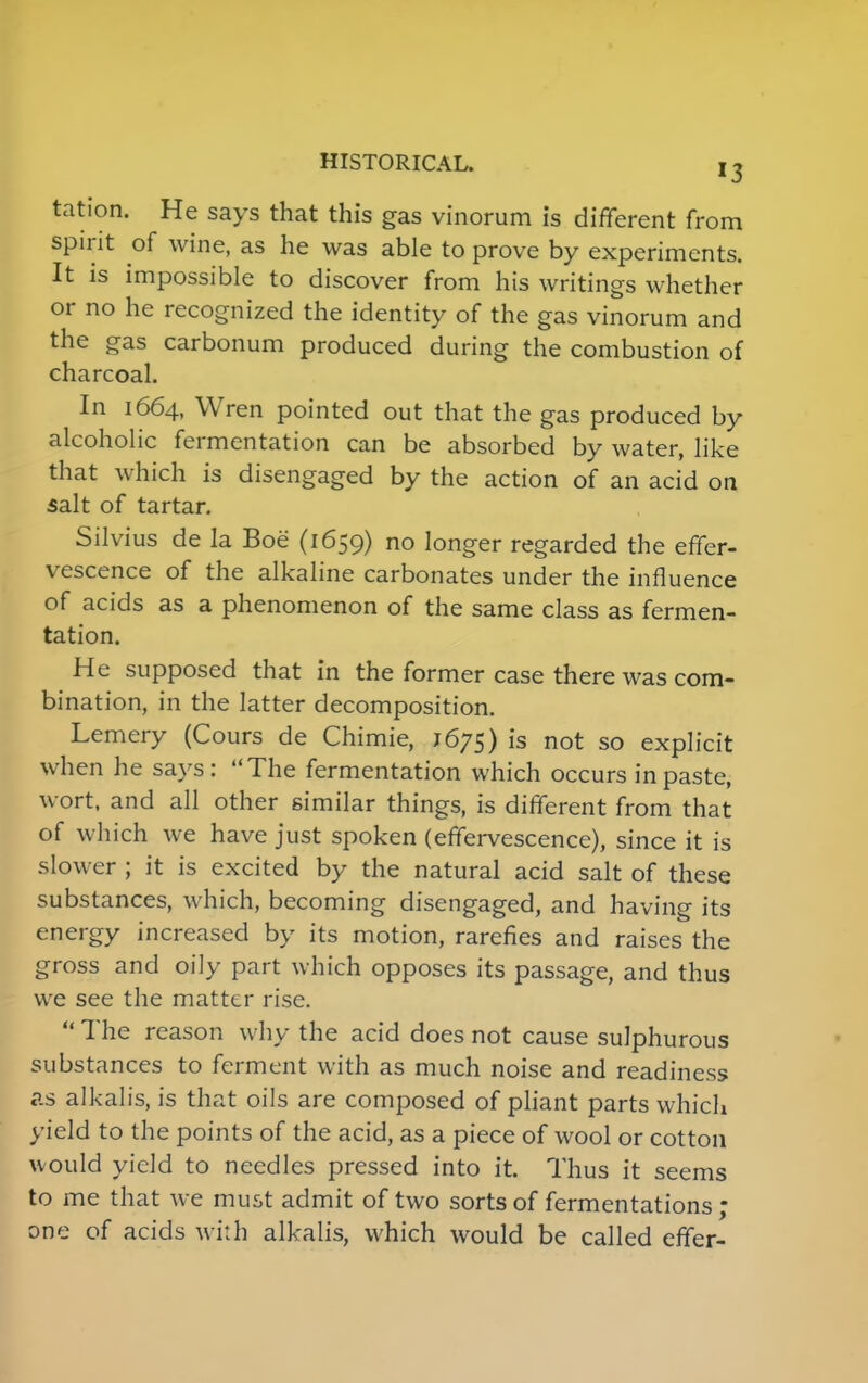 HISTORICAL. !3 tation. He says that this gas vinorum is different from spirit of wine, as he was able to prove by experiments. It is impossible to discover from his writings whether or no he recognized the identity of the gas vinorum and the gas carbonum produced during the combustion of charcoal. In 1664, Wren pointed out that the gas produced by alcoholic fermentation can be absorbed by water, like that which is disengaged by the action of an acid on salt of tartar. Silvius de la Boe (1659) no longer regarded the effer- vescence of the alkaline carbonates under the influence of acids as a phenomenon of the same class as fermen- tation. He supposed that in the former case there was com- bination, in the latter decomposition. Lemery (Cours de Chimie, J675) is not so explicit when he says: The fermentation which occurs in paste, wort, and all other similar things, is different from that of which we have just spoken (effervescence), since it is slower ; it is excited by the natural acid salt of these substances, which, becoming disengaged, and having its energy increased by its motion, rarefies and raises the gross and oily part which opposes its passage, and thus we see the matter rise.  The reason why the acid does not cause sulphurous substances to ferment with as much noise and readiness as alkalis, is that oils are composed of pliant parts which yield to the points of the acid, as a piece of wool or cotton would yield to needles pressed into it. Thus it seems to me that we must admit of two sorts of fermentations; one of acids with alkalis, which would be called effer-