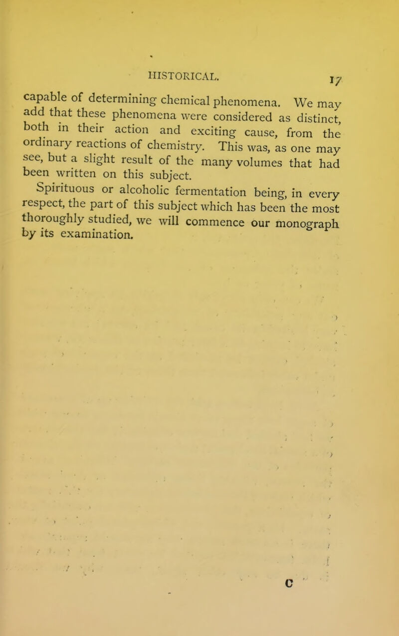 17 capable of determining chemical phenomena. We may add that these phenomena were considered as distinct, both in their action and exciting cause, from the ordinary reactions of chemistry. This was, as one may see, but a slight result of the many volumes that had been written on this subject. Spirituous or alcoholic fermentation being, in every respect, the part of this subject which has been the most thoroughly studied, we will commence our monograph by its examination. ■ C