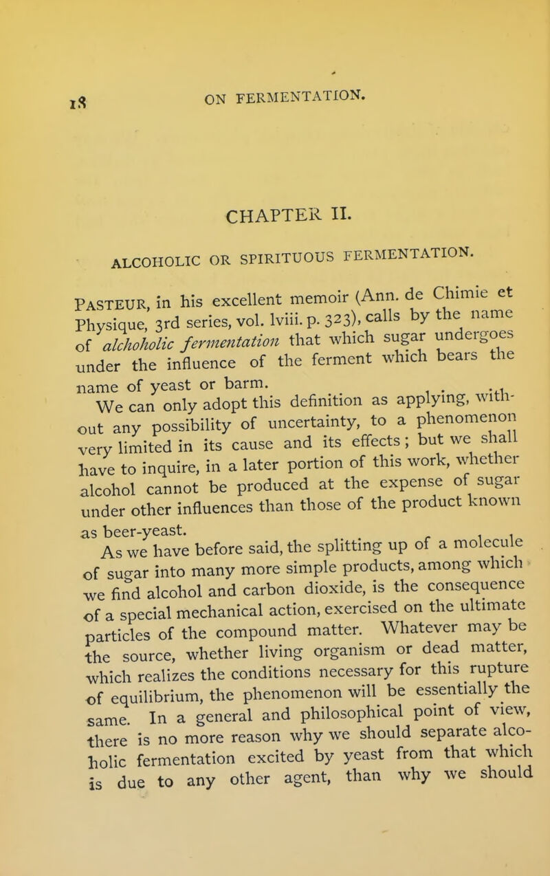 CHAPTER II. ALCOHOLIC OR SPIRITUOUS FERMENTATION. PASTEUR, in his excellent memoir (Ann. de Chimie et Physique, 3rd series, vol. lviii. p. 323), calls by the name of alchoholic fermentation that which sugar undergoes under the influence of the ferment which bears the name of yeast or barm. We can only adopt this definition as applying, with- out any possibility of uncertainty, to a phenomenon very limited in its cause and its effects; but we shall have to inquire, in a later portion of this work, whether alcohol cannot be produced at the expense of sugar under other influences than those of the product known as beer-yeast. As we have before said, the splitting up of a molecule of sugar into many more simple products, among which we find alcohol and carbon dioxide, is the consequence of a special mechanical action, exercised on the ultimate particles of the compound matter. Whatever may be the source, whether living organism or dead matter, which realizes the conditions necessary for this rupture of equilibrium, the phenomenon will be essentially the same. In a general and philosophical point of view, there is no more reason why we should separate alco- holic fermentation excited by yeast from that which is due to any other agent, than why we should