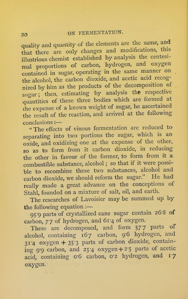 quality and quantity of the elements are the same, and that there are only changes and modifications, this illustrious chemist established by analysis the centesi- mal proportions of carbon, hydrogen, and oxygen contained in sugar, operating in the same manner on , the alcohol, the carbon dioxide, and acetic acid recog- nized by him as the products of the decomposition of sugar; then, estimating by analysis the respective quantities of these three bodies which are formed at the expense of a known weight of sugar, he ascertained the result of the reaction, and arrived at the following. conclusions:—  The effects of vinous fermentation are reduced to- separating into two portions the sugar, which is an oxide, and oxidizing one at the expense of the other, so as' to form from it carbon dioxide, in reducing the other in favour of the former, to form from it a combustible substance, alcohol; so that if it were possi- ble to recombine these two substances, alcohol and carbon dioxide, we should reform the sugar. He had really made a great advance on the conceptions of Stahl, founded on a mixture of salt, oil, and earth. The researches of Lavoisier may be summed up by the following equation :— 95-9 parts of crystallized cane sugar contain 26S of carbon, 77 of hydrogen, and 61-4 of oxygen. These are decomposed, and form 577 parts of alcohol, containing 167 carbon, 9-6 hydrogen, and 31-4 oxygen 35 3 parts of carbon dioxide, contain- ing 9-9 carbon, and 25-4 oxygen+ 2*5 parts of acetic acid, containing 0*6 carbon, 02 hydrogen, and 17 oxygen.