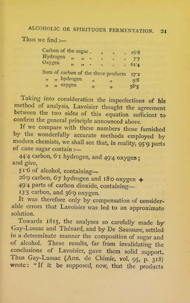 Thus we find :— Carbon of the sugar .... 26S Hydrogen „ „ . . . \ T7 Oxygen „ „ . . . . 6V4 Sum of carbon of the three products 27*2 „ „ hydrogen „ n 9«8 „ „ oxygen „ n 58-5 Taking into consideration the imperfections of his method of analysis, Lavoisier thought the agreement between the two sides of this equation sufficient to confirm the general principle announced above. If we compare with these numbers those furnished by the wonderfully accurate methods employed by modern chemists, we shall see that, in reality, 95-9 parts of cane sugar contain :— 44-4 carbon, 61 hydrogen, and 49-4 oxygen ; and give, 5i'6 of alcohol, containing— 26-9 carbon, 67 hydrogen and 180 oxygen + 49'4 parts of carbon dioxide, containing— 13*5 carbon, and 36-9 oxygen. It was therefore only by compensation of consider- able errors that Lavoisier was led to an approximate solution. Towards 1815, the analyses so carefully made by Gay-Lussac and Thenard, and by De Saussure, settled in a determinate manner the composition of sugar and of alcohol. These results, far from invalidating the conclusions of Lavoisier, gave them solid support. Thus Gay-Lussac (Ann. de Chimie, vol. 95, p. 318) wrote: If it be supposed, now, that the products