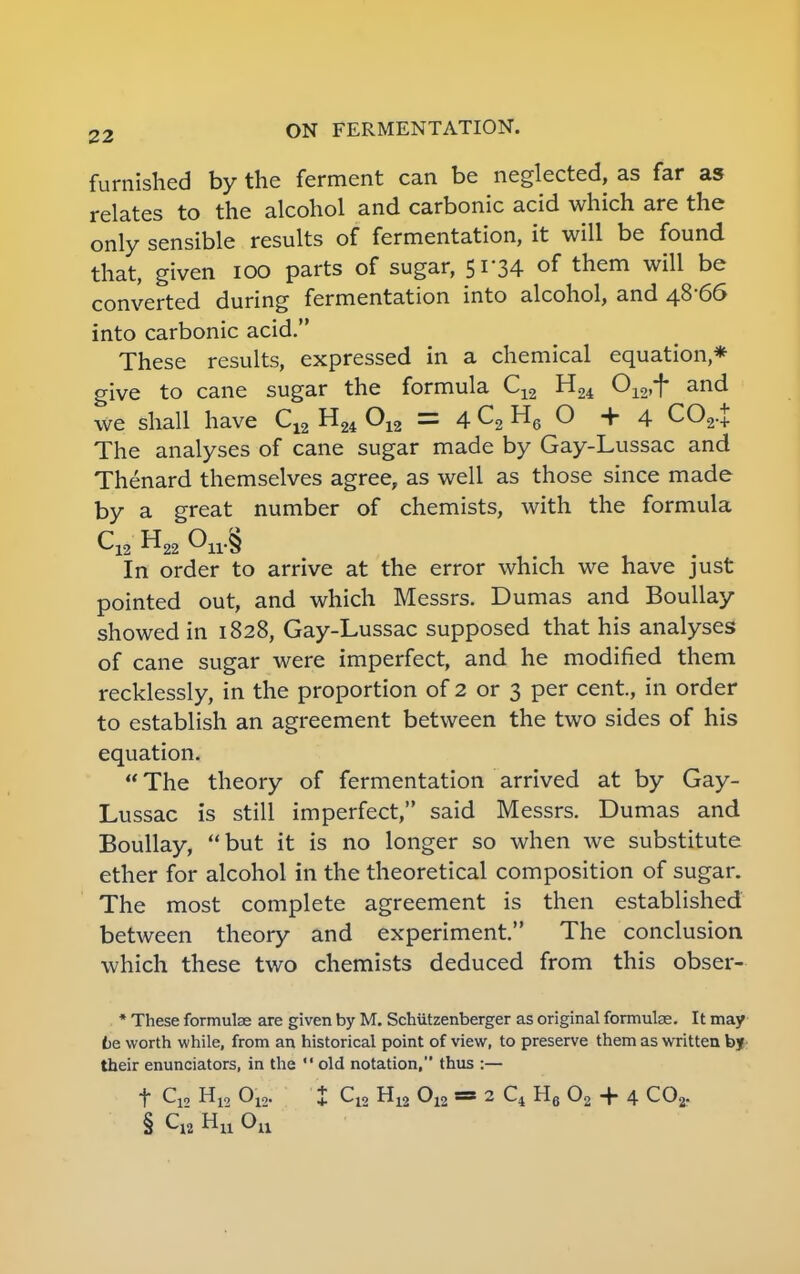 furnished by the ferment can be neglected, as far as relates to the alcohol and carbonic acid which are the only sensible results of fermentation, it will be found that, given 100 parts of sugar, 51*34 of them will be converted during fermentation into alcohol, and 48-66 into carbonic acid. These results, expressed in a chemical equation* give to cane sugar the formula C12 H24 012,f and we shall have C12 H24 012 = 4 C2 H6 O +4 C02.£ The analyses of cane sugar made by Gay-Lussac and Thenard themselves agree, as well as those since made by a great number of chemists, with the formula C12 H22 On.§ In order to arrive at the error which we have just pointed out, and which Messrs. Dumas and Boullay showed in 1828, Gay-Lussac supposed that his analyses of cane sugar were imperfect, and he modified them recklessly, in the proportion of 2 or 3 per cent., in order to establish an agreement between the two sides of his equation. The theory of fermentation arrived at by Gay- Lussac is still imperfect, said Messrs. Dumas and Boullay, but it is no longer so when we substitute ether for alcohol in the theoretical composition of sugar. The most complete agreement is then established between theory and experiment. The conclusion which these two chemists deduced from this obser- * These formulas are given by M. Schiitzenberger as original formulas. It may be worth while, from an historical point of view, to preserve them as written by their enunciators, in the old notation, thus :— f Qui H12 012. I Cja H12 012 m 2 C4 H6 02 + 4 C02. § C12 Hu °n