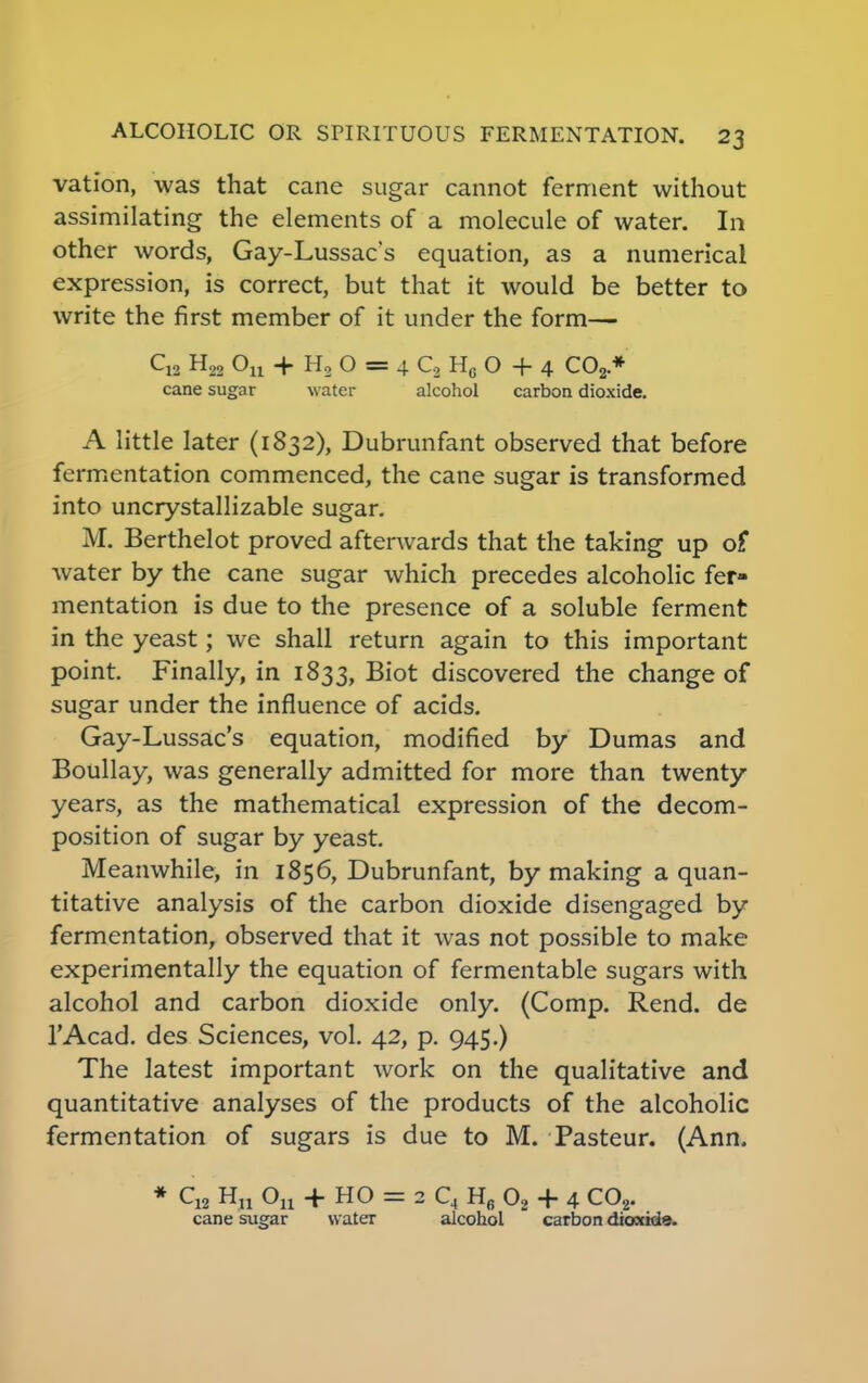 vation, was that cane sugar cannot ferment without assimilating the elements of a molecule of water. In other words, Gay-Lussac's equation, as a numerical expression, is correct, but that it would be better to write the first member of it under the form— Cu H22 Ou + H2 O = 4 C2 Hc O + 4 C02 * cane sugar w ater alcohol carbon dioxide. A little later (1832), Dubrunfant observed that before fermentation commenced, the cane sugar is transformed into uncrystallizable sugar. M. Berthelot proved afterwards that the taking up of water by the cane sugar which precedes alcoholic fer- mentation is due to the presence of a soluble ferment in the yeast; we shall return again to this important point. Finally, in 1833, Biot discovered the change of sugar under the influence of acids. Gay-Lussac's equation, modified by Dumas and Boullay, was generally admitted for more than twenty years, as the mathematical expression of the decom- position of sugar by yeast. Meanwhile, in 1856, Dubrunfant, by making a quan- titative analysis of the carbon dioxide disengaged by fermentation, observed that it was not possible to make experimentally the equation of fermentable sugars with alcohol and carbon dioxide only. (Comp. Rend, de l'Acad. des Sciences, vol. 42, p. 945.) The latest important work on the qualitative and quantitative analyses of the products of the alcoholic fermentation of sugars is due to M. Pasteur. (Ann. * CM H„ Ou + HO = 2 C4 H6 02 + 4 C02. cane sugar water alcohol carbon dioxide.