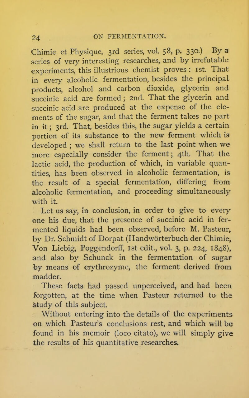 Chimie et Physique, 3rd series, vol. 58, p. 330.) By a series of very interesting researches, and by irrefutable experiments, this illustrious chemist proves : 1st. That in every alcoholic fermentation, besides the principal products, alcohol and carbon dioxide, glycerin and succinic acid are formed; 2nd. That the glycerin and succinic acid are produced at the expense of the ele- ments of the sugar, and that the ferment takes no part in it; 3rd. That, besides this, the sugar yields a certain portion of its substance to the new ferment which is developed ; we shall return to the last point when we more especially consider the ferment; 4th. That the lactic acid, the production of which, in variable quan- tities, has been observed in alcoholic fermentation, is the result of a special fermentation, differing from alcoholic fermentation, and proceeding simultaneously with it. Let us say, in conclusion, in order to give to every one his due, that the presence of succinic acid in fer- mented liquids had been observed, before M. Pasteur, by Dr. Schmidt of Dorpat (Handworterbuch der Chimie, Von Liebig, Poggendorff, 1st edit., vol. 3, p. 224, 1848), and also by Schunck in the fermentation of sugar by means of erythrozyme, the ferment derived from madder. These facts had passed unperceived, and had been forgotten, at the time when Pasteur returned to the study of this subject. Without entering into the details of the experiments on which Pasteur's conclusions rest, and which will be found in his memoir (loco citato), we will simply give the results of his quantitative researches.