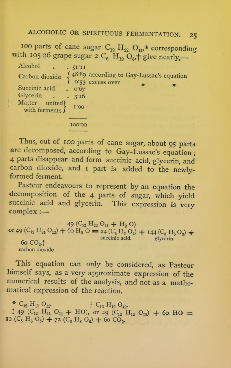 100 parts of cane sugar C12 H22 Ou * corresponding with 105-26 grape sugar 2 C6 H12 06,f give nearly,— Alcohol . .51-11 Carbon dioxide j48 89 according to Gay-Lussac's equation < 0*53 excess over „ H Succinic acid . 0*67 Glycerin . . 3-16 Matter united? with ferments > IOO'OO Thus, out of 100 parts of cane sugar, about 95 parts are decomposed, according to Gay-Lussac's equation; 4 parts disappear and form succinic acid, glycerin, and carbon dioxide, and 1 part is added to the newly- formed ferment. Pasteur endeavours to represent by an equation the decomposition of the 4 parts of sugar, which yield succinic acid and glycerin. This expression is very complex :— 49 (Q2 H22 Ou + H2 O) or 49 (C12 H24 On) + 60 H2 O = 24 (C4 H6 + 144 (C3 Hs 03) + . succinic acid glycerin 60 co2.t carbon dioxide This equation can only be considered, as Pasteur himself says, as a very approximate expression of the numerical results of the analysis, and not as a mathe- matical expression of the reaction. * C12 Hu Ou. f C12 H12 012. J 49 (C12 Hu On + HO), or 49 (C12 HI2 O,,) + 60 HO =: