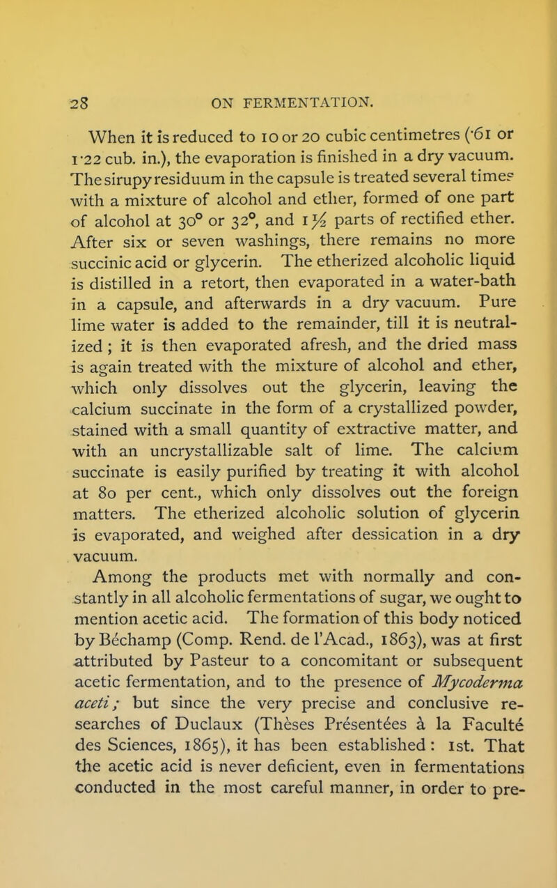 When it is reduced to ioor20 cubic centimetres (-6i or 1-22 cub. in.), the evaporation is finished in a dry vacuum. The sirupy residuum in the capsule is treated several time? with a mixture of alcohol and ether, formed of one part of alcohol at 300 or 3 2°, and iT/2 parts of rectified ether. After six or seven washings, there remains no more succinic acid or glycerin. The etherized alcoholic liquid is distilled in a retort, then evaporated in a water-bath in a capsule, and afterwards in a dry vacuum. Pure lime water is added to the remainder, till it is neutral- ized ; it is then evaporated afresh, and the dried mass is again treated with the mixture of alcohol and ether, which only dissolves out the glycerin, leaving the calcium succinate in the form of a crystallized powder, stained with a small quantity of extractive matter, and with an uncrystallizable salt of lime. The calcium succinate is easily purified by treating it with alcohol at 80 per cent., which only dissolves out the foreign matters. The etherized alcoholic solution of glycerin is evaporated, and weighed after dessication in a dry vacuum. Among the products met with normally and con- stantly in all alcoholic fermentations of sugar, we ought to mention acetic acid. The formation of this body noticed by Bechamp (Comp. Rend, de TAcad., 1863), was at first attributed by Pasteur to a concomitant or subsequent acetic fermentation, and to the presence of Mycoderma aceti; but since the very precise and conclusive re- searches of Duclaux (Theses Presentees a. la Faculte des Sciences, 1865), it has been established: 1st. That the acetic acid is never deficient, even in fermentations conducted in the most careful manner, in order to pre-