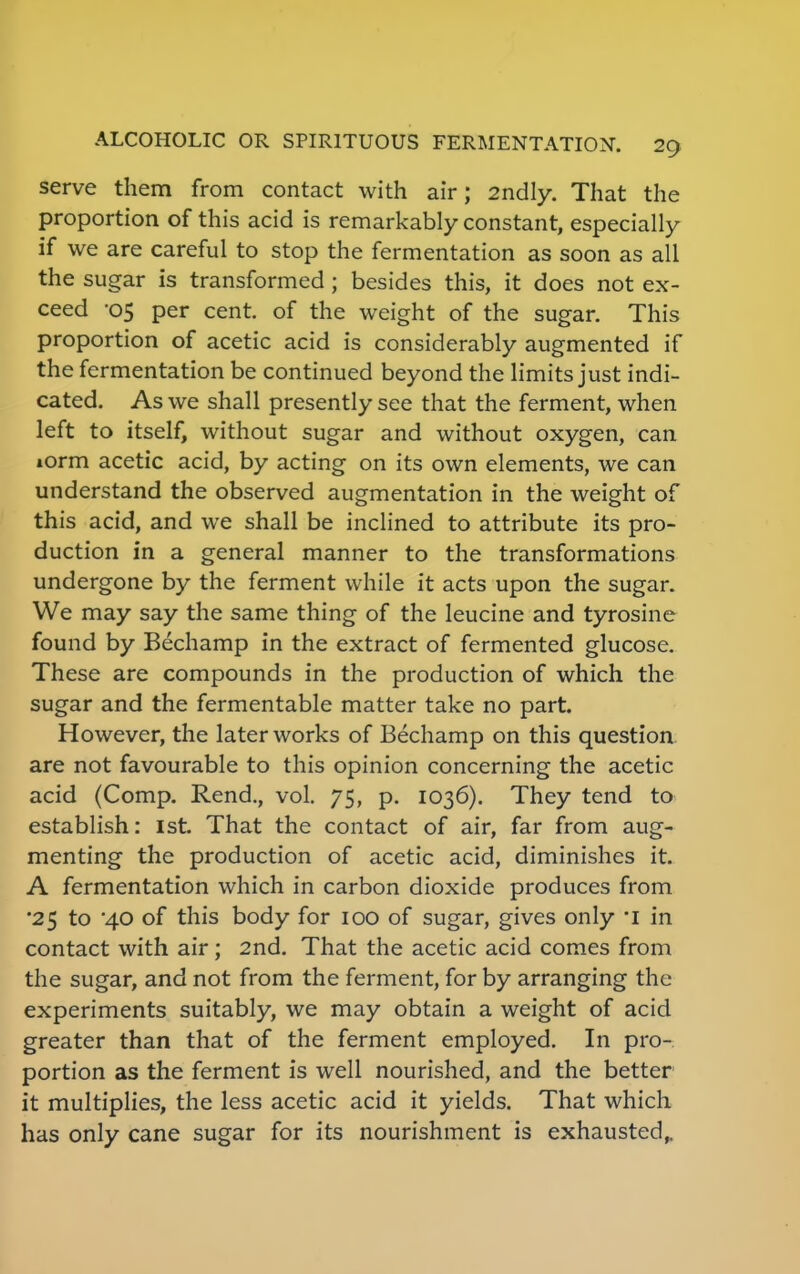 serve them from contact with air; 2ndly. That the proportion of this acid is remarkably constant, especially if we are careful to stop the fermentation as soon as all the sugar is transformed; besides this, it does not ex- ceed -05 per cent, of the weight of the sugar. This proportion of acetic acid is considerably augmented if the fermentation be continued beyond the limits just indi- cated. As we shall presently see that the ferment, when left to itself, without sugar and without oxygen, can iorm acetic acid, by acting on its own elements, we can understand the observed augmentation in the weight of this acid, and we shall be inclined to attribute its pro- duction in a general manner to the transformations undergone by the ferment while it acts upon the sugar. We may say the same thing of the leucine and tyrosine found by Bechamp in the extract of fermented glucose. These are compounds in the production of which the sugar and the fermentable matter take no part. However, the later works of Bechamp on this question are not favourable to this opinion concerning the acetic acid (Comp. Rend., vol. 75, p. 1036). They tend to establish: 1st. That the contact of air, far from aug- menting the production of acetic acid, diminishes it. A fermentation which in carbon dioxide produces from •25 to '40 of this body for 100 of sugar, gives only *i in contact with air ; 2nd. That the acetic acid comes from the sugar, and not from the ferment, for by arranging the experiments suitably, we may obtain a weight of acid greater than that of the ferment employed. In pro- portion as the ferment is well nourished, and the better it multiplies, the less acetic acid it yields. That which has only cane sugar for its nourishment is exhausted,.