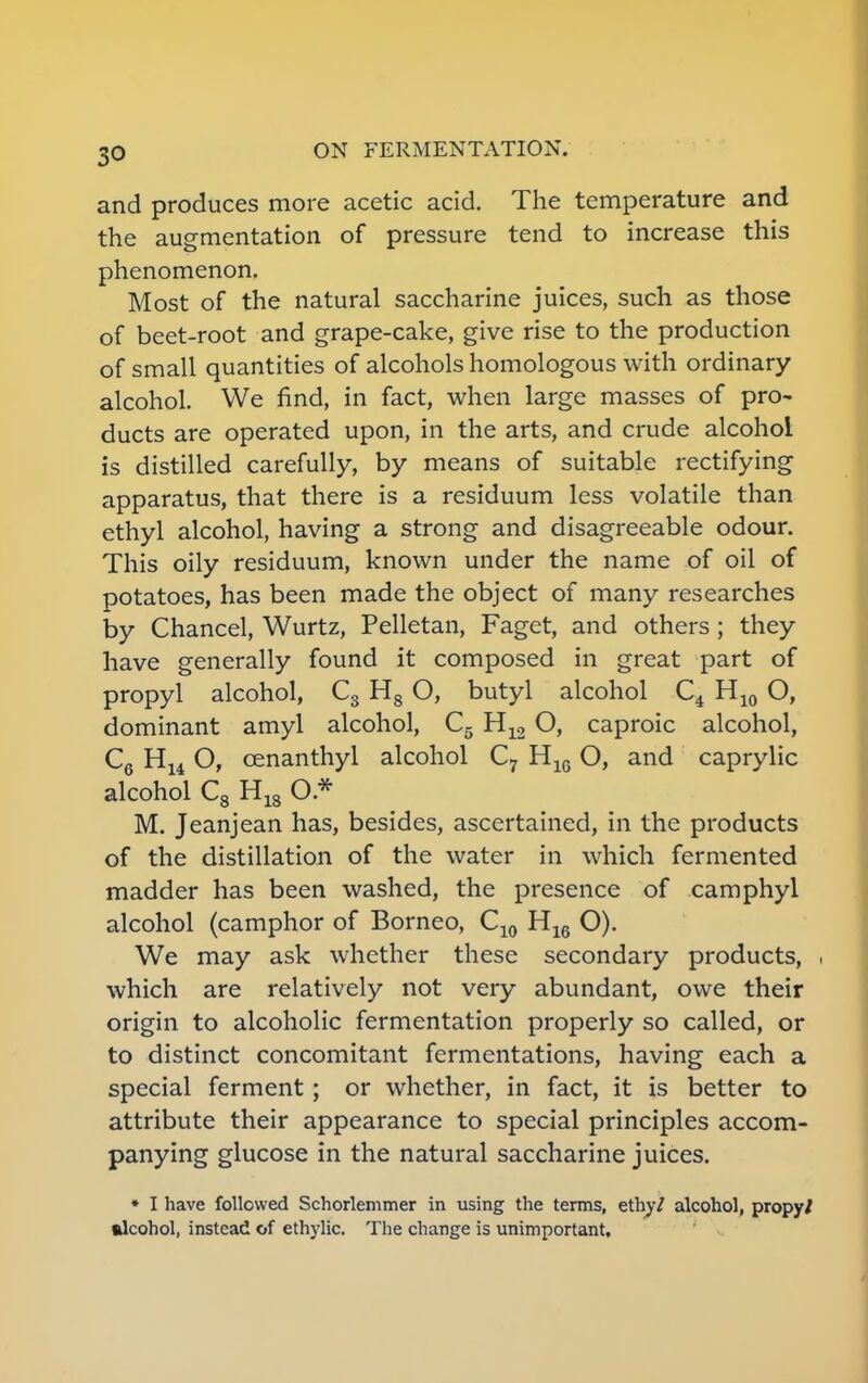 and produces more acetic acid. The temperature and the augmentation of pressure tend to increase this phenomenon. Most of the natural saccharine juices, such as those of beet-root and grape-cake, give rise to the production of small quantities of alcohols homologous with ordinary alcohol. We find, in fact, when large masses of pro- ducts are operated upon, in the arts, and crude alcohol is distilled carefully, by means of suitable rectifying apparatus, that there is a residuum less volatile than ethyl alcohol, having a strong and disagreeable odour. This oily residuum, known under the name of oil of potatoes, has been made the object of many researches by Chancel, Wurtz, Pelletan, Faget, and others; they have generally found it composed in great part of propyl alcohol, C3 H8 O, butyl alcohol C4 H10 O, dominant amyl alcohol, C5 H12 O, caproic alcohol, C6 H14 O, cenanthyl alcohol C7 H16 O, and caprylic alcohol C8 H18 O * M. Jeanjean has, besides, ascertained, in the products of the distillation of the water in which fermented madder has been washed, the presence of camphyl alcohol (camphor of Borneo, C10 H16 O). We may ask whether these secondary products, which are relatively not very abundant, owe their origin to alcoholic fermentation properly so called, or to distinct concomitant fermentations, having each a special ferment; or whether, in fact, it is better to attribute their appearance to special principles accom- panying glucose in the natural saccharine juices. * I have followed Schorlemmer in using the terms, ethy/ alcohol, propy/ alcohol, instead of ethylic. The change is unimportant.