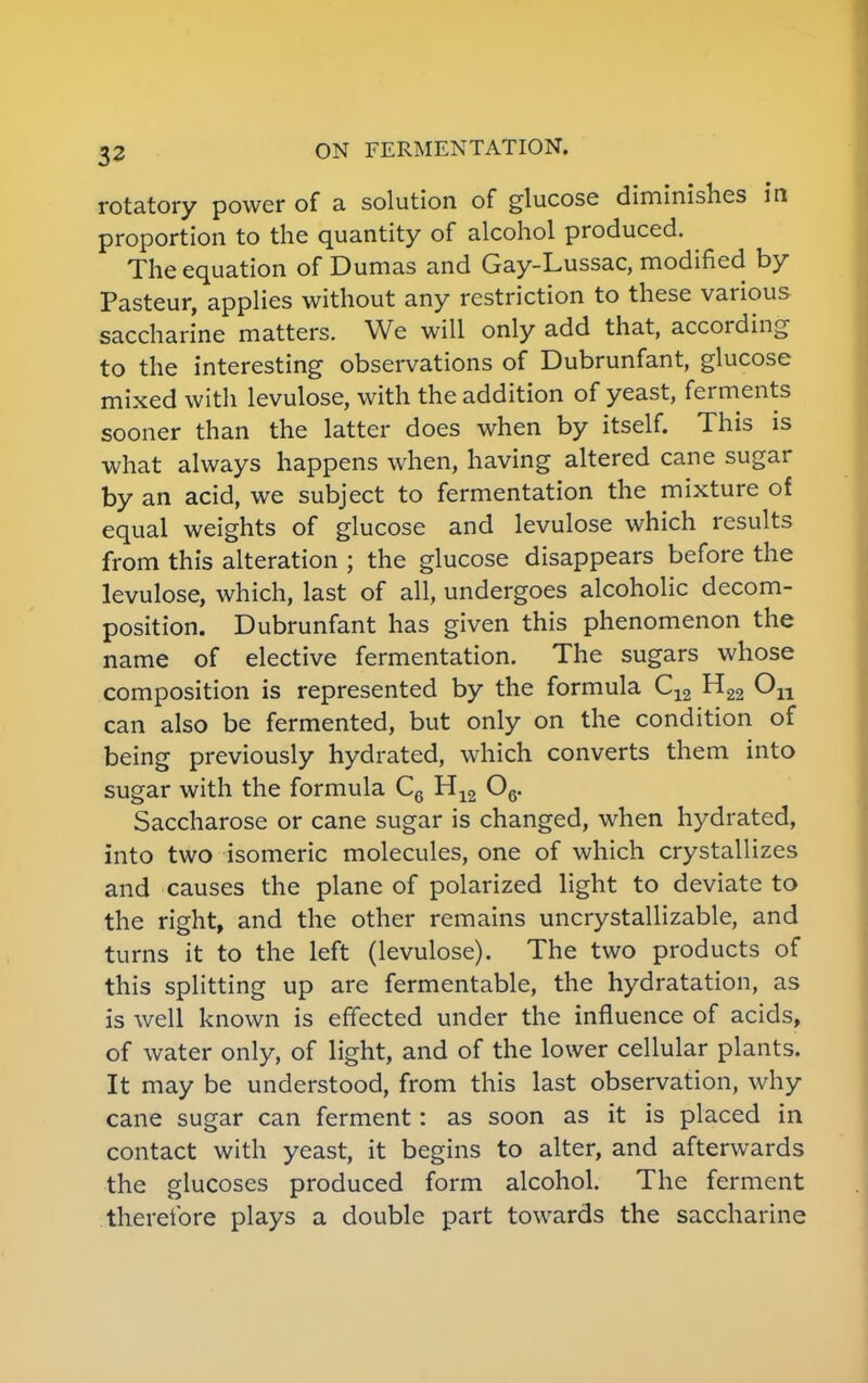 rotatory power of a solution of glucose diminishes in proportion to the quantity of alcohol produced. The equation of Dumas and Gay-Lussac, modified by Pasteur, applies without any restriction to these various saccharine matters. We will only add that, according to the interesting observations of Dubrunfant, glucose mixed with levulose, with the addition of yeast, ferments sooner than the latter does when by itself. This is what always happens when, having altered cane sugar by an acid, we subject to fermentation the mixture of equal weights of glucose and levulose which results from this alteration ; the glucose disappears before the levulose, which, last of all, undergoes alcoholic decom- position. Dubrunfant has given this phenomenon the name of elective fermentation. The sugars whose composition is represented by the formula C12 H22 can also be fermented, but only on the condition of being previously hydrated, which converts them into sugar with the formula C6 H12 06. Saccharose or cane sugar is changed, when hydrated, into two isomeric molecules, one of which crystallizes and causes the plane of polarized light to deviate to the right, and the other remains uncrystallizable, and turns it to the left (levulose). The two products of this splitting up are fermentable, the hydratation, as is well known is effected under the influence of acids, of water only, of light, and of the lower cellular plants. It may be understood, from this last observation, why cane sugar can ferment: as soon as it is placed in contact with yeast, it begins to alter, and afterwards the glucoses produced form alcohol. The ferment therefore plays a double part towards the saccharine