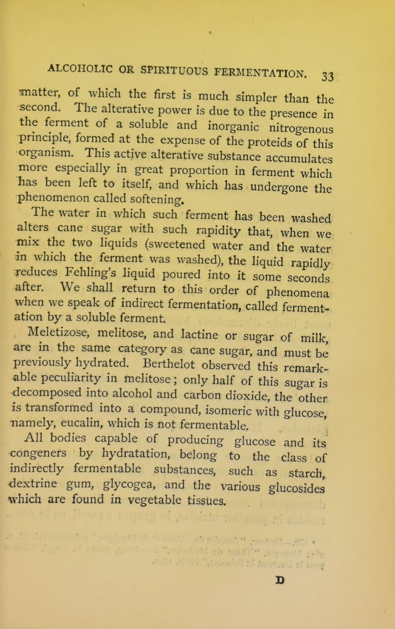 matter, of which the first is much simpler than the second. The alterative power is due to the presence in the ferment of a soluble and inorganic nitrogenous principle, formed at the expense of the proteids of this organism. This active alterative substance accumulates more especially in great proportion in ferment which has been left to itself, and which has undergone the phenomenon called softening. The water in which such ferment has been washed alters cane sugar with such rapidity that, when we mix the two liquids (sweetened water and the water in which the ferment was washed), the liquid rapidly reduces Fehling's liquid poured into it some seconds after. We shall return to this order of phenomena when we speak of indirect fermentation, called ferment- ation by a soluble ferment. Meletizose, melitose, and lactine or sugar of milk, are in the same category as cane sugar, and must be previously hydrated. Berthelot observed this remark- able peculiarity in melitose; only half of this sugar is decomposed into alcohol and carbon dioxide, the other is transformed into a compound, isomeric with glucose, namely, eucalin, which is not fermentable. All bodies capable of producing glucose and its congeners by hydratation, belong to the class of indirectly fermentable substances, such as starch dextrine gum, glycogea, and the various glucosides which are found in vegetable tissues.