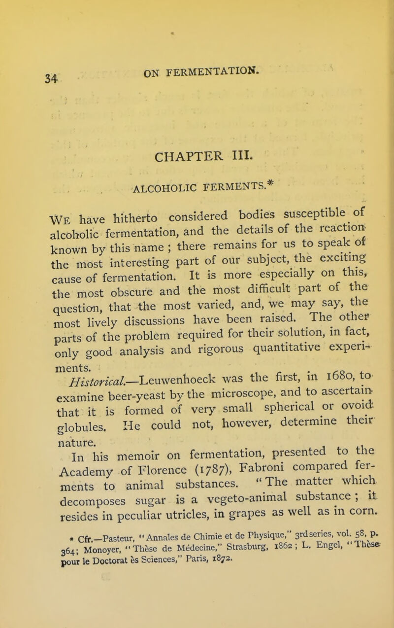 CHAPTER III. ALCOHOLIC FERMENTS * WE have hitherto considered bodies susceptible of alcoholic fermentation, and the details of the reaction- known by this name ; there remains for us to speak ot the most interesting part of our subject, the exciting cause of fermentation. It is more especially on this, the most obscure and the most difficult part of the question, that the most varied, and, we may say, the most lively discussions have been raised. The other parts of the problem required for their solution, in fact, only good analysis and rigorous quantitative experi- ments.  _ 0 Historical—Leuwenhoeck was the first, in 1680, to examine beer-yeast by the microscope, and to ascertain, that it is formed of very small spherical or ovoid globules. He could not, however, determine their nature. * In his memoir on fermentation, presented to the Academy of Florence (1787), Fabroni compared fer- ments to animal substances. The matter which decomposes sugar is a vegeto-animal substance ; it resides in peculiar utricles, in grapes as well as in corn. • Cfr -Pasteur,  Annales de Chimie et de Physique, 3rd series, vol. 58. p. 364; Monoyer, These de Medecine, Strasburg, 1862; L. Engel, These pour le Doctorat es Sciences, Paris, 1872.