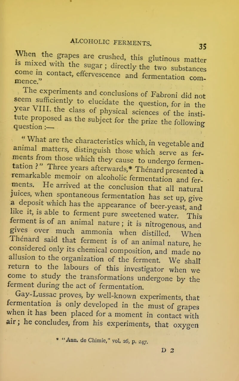 When the grapes are crushed, this glutinous matter is mixed with the sugar; directly the two substances come in contact, effervescence and fermentation com- mence. The experiments and conclusions of Fabroni did not t^vrnT17,t0 eluddate the ^uestion' for in the year VIII. the class of physical sciences of the insti- quest!onP!!ed ^ Prize the folIowi»S  What are the characteristics which, in vegetable and animal matters, distinguish those which serve as fer- f!ntS *?Vh°Se Whkh the^ cause to undergo fermen- tation ? Three years afterwards,* Thenard presented a remarkable memoir on alcoholic fermentation and fer- ments. He arrived at the conclusion that all natural juices, when spontaneous fermentation has set up give a deposit which has the appearance of beer-yeast, and like it, is able to ferment pure sweetened water This ferment is of an animal nature; it is nitrogenous, and gives over much ammonia when distilled. When Thenard said that ferment is of an animal nature, he considered only its chemical composition, and made no allusion to the organization of the ferment. We shall return to the labours of this investigator when we come to study the transformations undergone by the ferment during the act of fermentation. Gay-Lussac proves, by well-known experiments, that fermentation is only developed in the must of grapes when it has been placed for a moment in contact with air; he concludes, from his experiments, that oxygen • Ann. de Chimie, vol. 26, p. 247. D 2