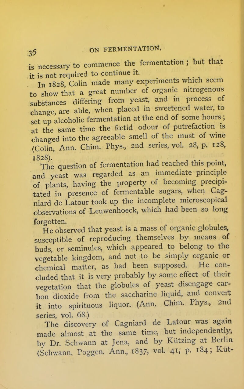 is necessary to commence the fermentation ; but that it is not required to continue it In 1828 Colin made many experiments which seem to show that a great number of organic nitrogenous substances differing from yeast, and in process of change, are able, when placed in sweetened water, to set up alcoholic fermentation at the end of some hours; at the same time the foetid odour of putrefaction is changed into the agreeable smell of the must of wine (Colin, Ann. Chim. Phys., 2nd series, vol. 28, p. 128, l8The question of fermentation had reached this point, and yeast was regarded as an immediate principle of plants, having the property of becoming precipi- tated in presence of fermentable sugars, when Cag- niard de Latour took up the incomplete microscopical observations of Leuwenhoeck, which had been so long forgotten. He observed that yeast is a mass of organic globules, susceptible of reproducing themselves by means of buds, or seminules, which appeared to belong to the vegetable kingdom, and not to be simply organic or chemical matter, as had been supposed. He con- cluded that it is very probably by some effect of their vegetation that the globules of yeast disengage car- bon dioxide from the saccharine liquid, and convert it into spirituous liquor. (Ann. Chim. Phys, 2nd series, vol. 68.) The discovery of Cagniard de Latour was again made almost at the same time, but independently, by Dr. Schwann at Jena, and by Kiitzing at Berlin (Schwann. Poggen. Ann, 1837, vol. 41, p. 184; Kut-