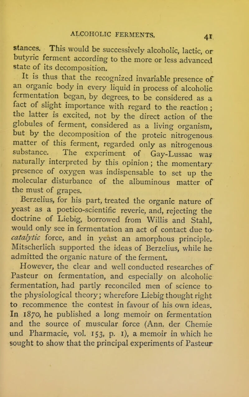 stances. This would be successively alcoholic, lactic, or butyric ferment according to the more or less advanced state of its decomposition. It is thus that the recognized invariable presence of an organic body in every liquid in process of alcoholic fermentation began, by degrees, to be considered as a fact of slight importance with regard to the reaction ; the latter is excited, not by the direct action of the globules of ferment, considered as a living organism, but by the decomposition of the proteic nitrogenous matter of this ferment, regarded only as nitrogenous substance. The experiment of Gay-Lussac was naturally interpreted by this opinion ; the momentary presence of oxygen was indispensable to set up the molecular disturbance of the albuminous matter of the must of grapes. Berzelius, for his part, treated the organic nature of yeast as a poetico-scientific reverie, and, rejecting the doctrine of Liebig, borrowed from Willis and Stahl, would only see in fermentation an act of contact due to catalytic force, and in yeast an amorphous principle. Mitscherlich supported the ideas of Berzelius, while he admitted the organic nature of the ferment. However, the clear and well conducted researches of Pasteur on fermentation, and especially on alcoholic fermentation, had partly reconciled men of science to the physiological theory; wherefore Liebig thought right to recommence the contest in favour of his own ideas. In 1870, he published a long memoir on fermentation and the source of muscular force (Ann. der Chemie und Pharmacie, vol. 153, p. 1), a memoir in which he sought to show that the principal experiments of Pasteur