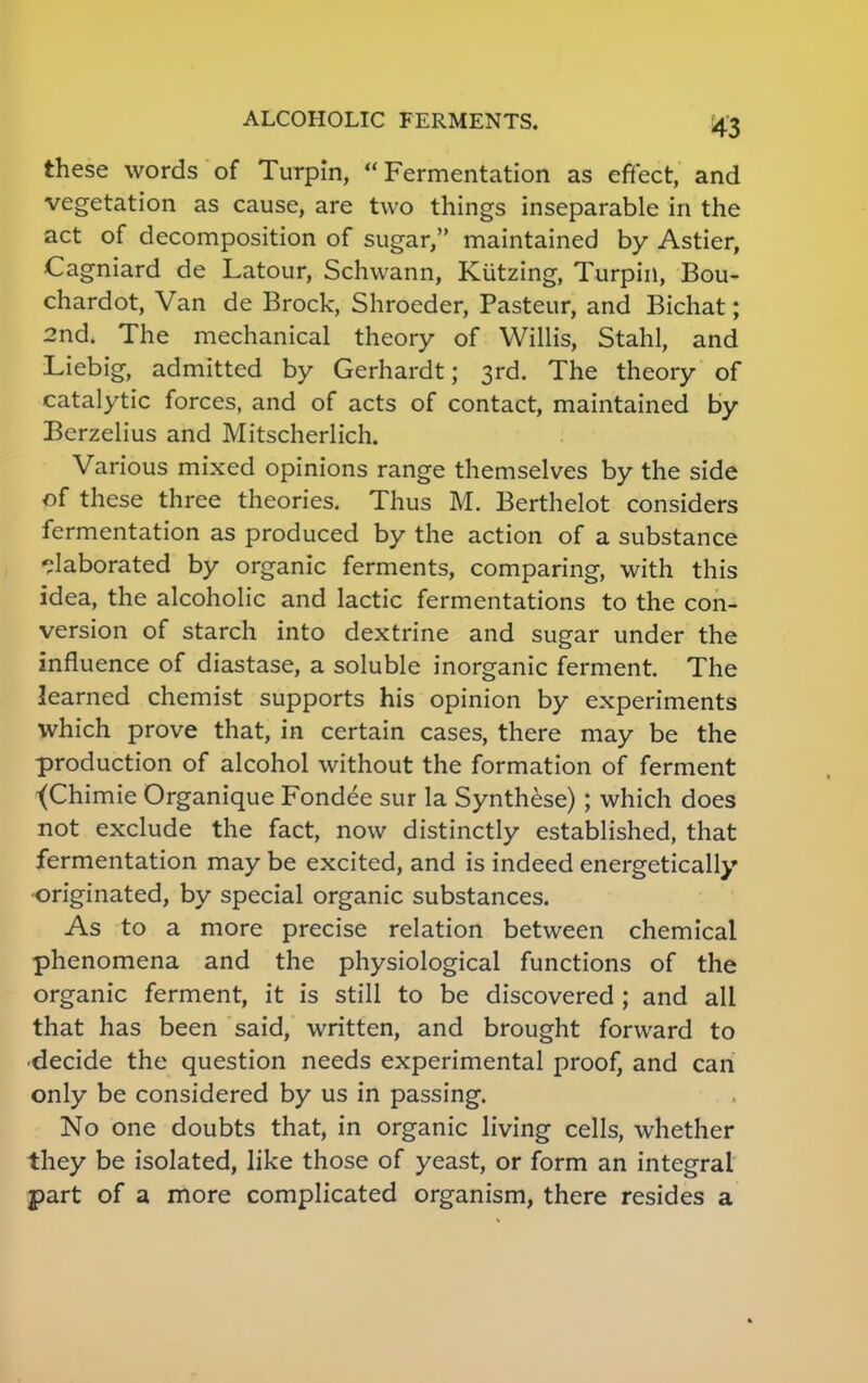 these words of Turpin, Fermentation as effect, and vegetation as cause, are two things inseparable in the act of decomposition of sugar, maintained by Astier, Cagniard de Latour, Schwann, Kiitzing, Turpin, Bou- chardot, Van de Brock, Shroeder, Pasteur, and Bichat; 2nd. The mechanical theory of Willis, Stahl, and Liebig, admitted by Gerhardt; 3rd. The theory of catalytic forces, and of acts of contact, maintained by Berzelius and Mitscherlich. Various mixed opinions range themselves by the side of these three theories. Thus M. Berthelot considers fermentation as produced by the action of a substance elaborated by organic ferments, comparing, with this idea, the alcoholic and lactic fermentations to the con- version of starch into dextrine and sugar under the influence of diastase, a soluble inorganic ferment. The learned chemist supports his opinion by experiments which prove that, in certain cases, there may be the production of alcohol without the formation of ferment •(Chimie Organique Fondee sur la Synthese); which does not exclude the fact, now distinctly established, that fermentation may be excited, and is indeed energetically originated, by special organic substances. As to a more precise relation between chemical phenomena and the physiological functions of the organic ferment, it is still to be discovered ; and all that has been said, written, and brought forward to ■decide the question needs experimental proof, and can only be considered by us in passing. No one doubts that, in organic living cells, whether they be isolated, like those of yeast, or form an integral part of a more complicated organism, there resides a