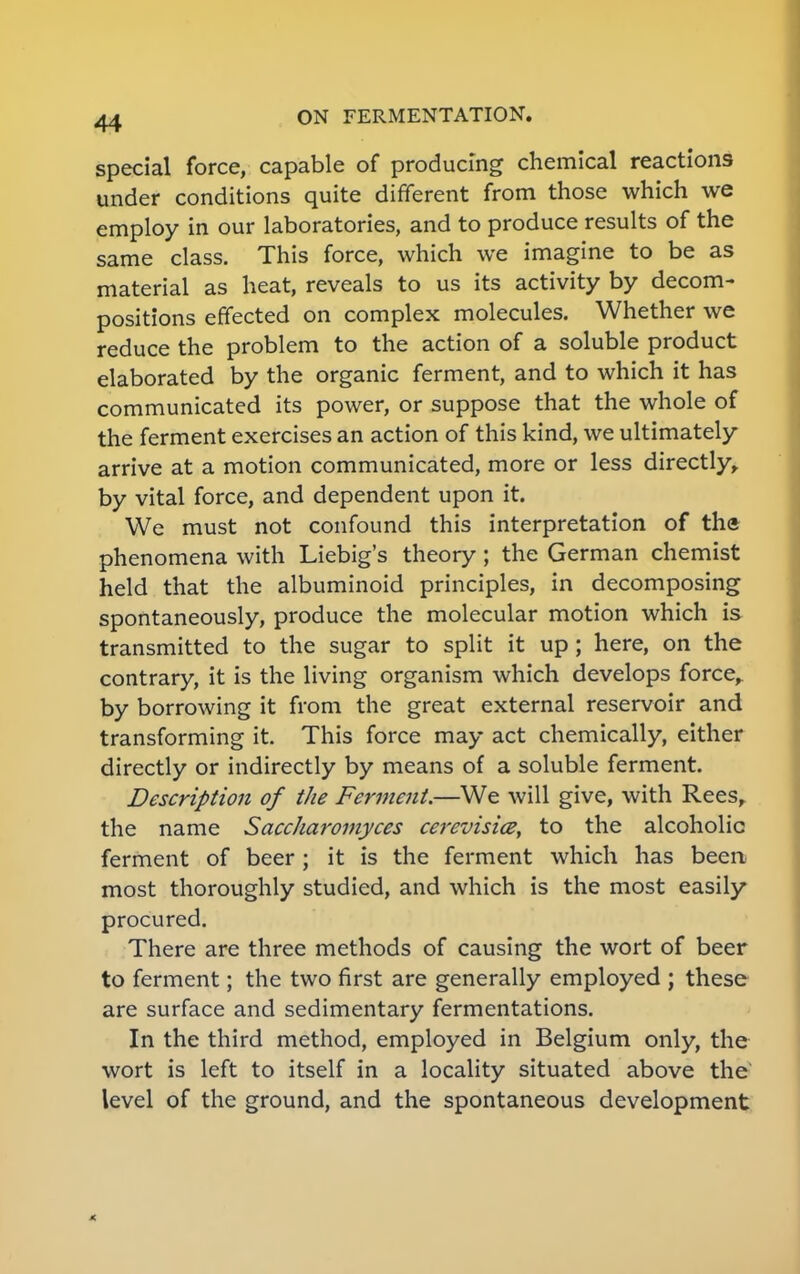 special force, capable of producing chemical reactions under conditions quite different from those which we employ in our laboratories, and to produce results of the same class. This force, which we imagine to be as material as heat, reveals to us its activity by decom- positions effected on complex molecules. Whether we reduce the problem to the action of a soluble product elaborated by the organic ferment, and to which it has communicated its power, or suppose that the whole of the ferment exercises an action of this kind, we ultimately arrive at a motion communicated, more or less directly, by vital force, and dependent upon it. We must not confound this interpretation of tha phenomena with Liebig's theory; the German chemist held that the albuminoid principles, in decomposing spontaneously, produce the molecular motion which is transmitted to the sugar to split it up; here, on the contrary, it is the living organism which develops force, by borrowing it from the great external reservoir and transforming it This force may act chemically, either directly or indirectly by means of a soluble ferment. Description of the Ferment.—We will give, with Rees, the name Saccharomyces cerevisice, to the alcoholic ferment of beer; it is the ferment which has been most thoroughly studied, and which is the most easily procured. There are three methods of causing the wort of beer to ferment; the two first are generally employed ; these are surface and sedimentary fermentations. In the third method, employed in Belgium only, the wort is left to itself in a locality situated above the level of the ground, and the spontaneous development