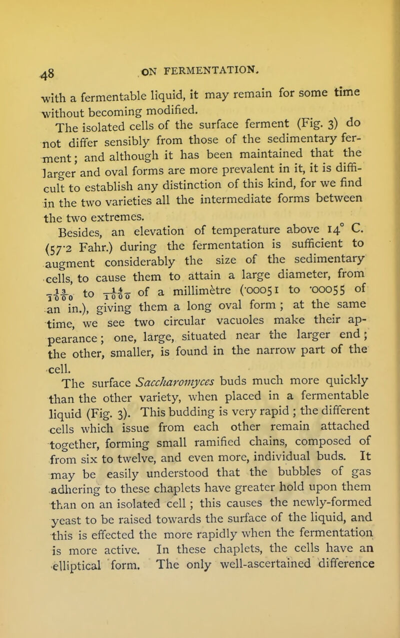 with a fermentable liquid, it may remain for some time without becoming modified. The isolated cells of the surface ferment (Fig. 3) do not differ sensibly from those of the sedimentary fer- ment ; and although it has been maintained that the larger and oval forms are more prevalent in it, it is diffi- cult to establish any distinction of this kind, for we find in the two varieties all the intermediate forms between the two extremes. Besides, an elevation of temperature above 140 C. (57-2 Fahr.) during the fermentation is sufficient to augment considerably the size of the sedimentary cells, to cause them to attain a large diameter, from to of a millimetre (-00051 to -00055 of an in.), giving them a long oval form; at the same time, we see two circular vacuoles make their ap- pearance; one, large, situated near the larger end; the other, smaller, is found in the narrow part of the •cell. The surface Saccharomyces buds much more quickly than the other variety, when placed in a fermentable liquid (Fig. 3). This budding is very rapid ; the different cells which issue from each other remain attached together, forming small ramified chains, composed of from six to twelve, and even more, individual buds. It may be easily understood that the bubbles of gas adhering to these chaplets have greater hold upon them than on an isolated cell; this causes the newly-formed yeast to be raised towards the surface of the liquid, and this is effected the more rapidly when the fermentation is more active. In these chaplets, the cells have an •elliptical form. The only well-ascertained difference