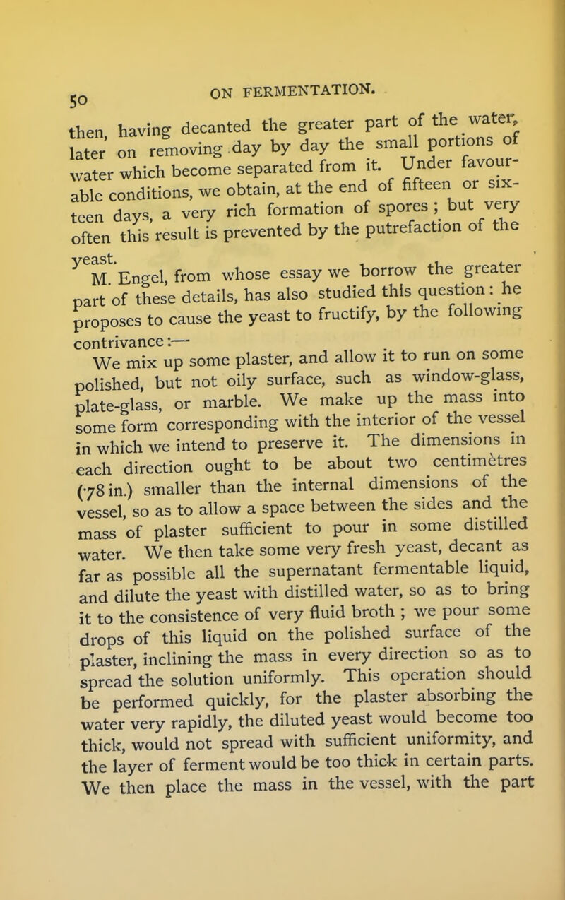 then having decanted the greater part of the water on removing day by day the small portions of water which become separated from it. Under favour- able conditions, we obtain, at the end of fifteen or six- teen days, a very rich formation of spores ;> but very often this result is prevented by the putrefaction of the Engel from whose essay we borrow the greater part of these details, has also studied this question: he proposes to cause the yeast to fructify, by the following contrivance:— We mix up some plaster, and allow it to run on some polished, but not oily surface, such as window-glass, plate-glass, or marble. We make up the mass into some form corresponding with the interior of the vessel in which we intend to preserve it. The dimensions in each direction ought to be about two centimetres (78 in.) smaller than the internal dimensions of the vessel, so as to allow a space between the sides and the mass'of plaster sufficient to pour in some distilled water. We then take some very fresh yeast, decant as far as possible all the supernatant fermentable liquid, and dilute the yeast with distilled water, so as to bring it to the consistence of very fluid broth ; we pour some drops of this liquid on the polished surface of the plaster, inclining the mass in every direction so as to spread the solution uniformly. This operation should be performed quickly, for the plaster absorbing the water very rapidly, the diluted yeast would become too thick, would not spread with sufficient uniformity, and the layer of ferment would be too thick in certain parts. We then place the mass in the vessel, with the part