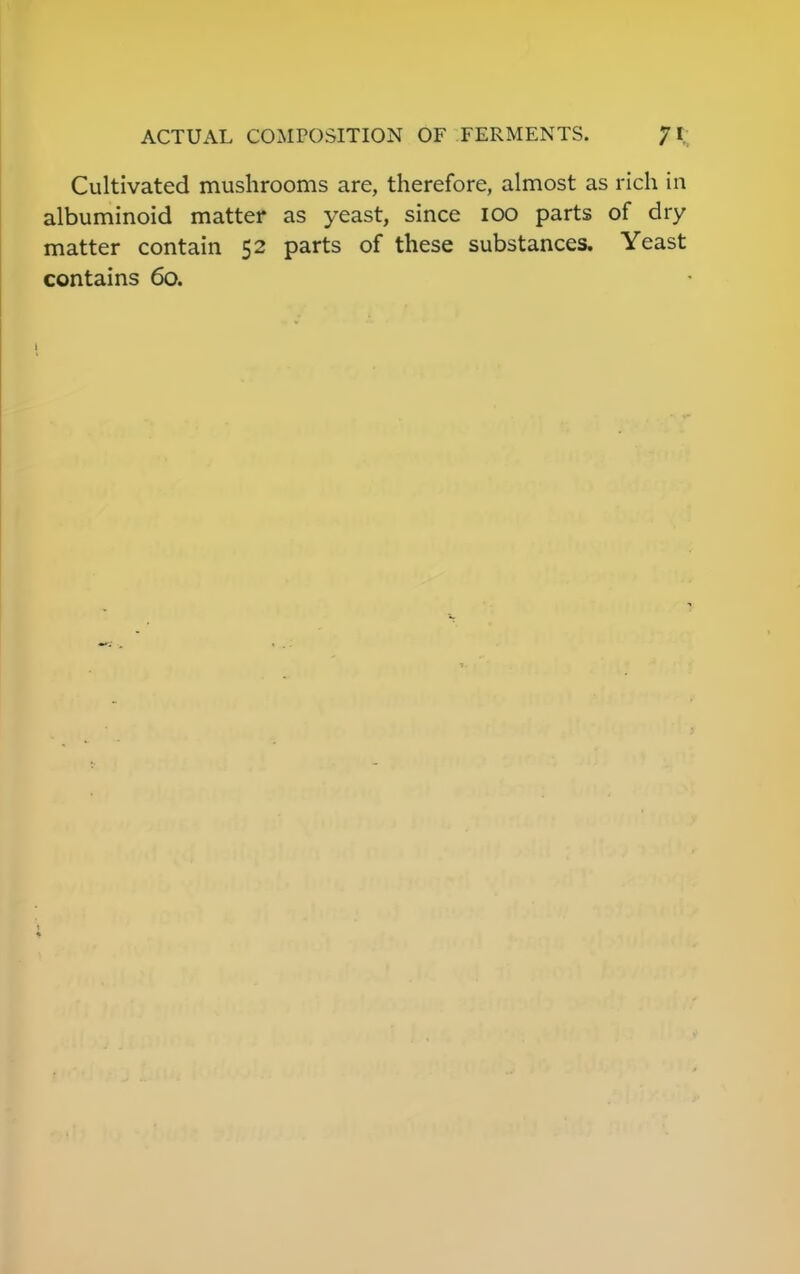 Cultivated mushrooms are, therefore, almost as rich in albuminoid matter as yeast, since ioo parts of dry matter contain 52 parts of these substances. Yeast