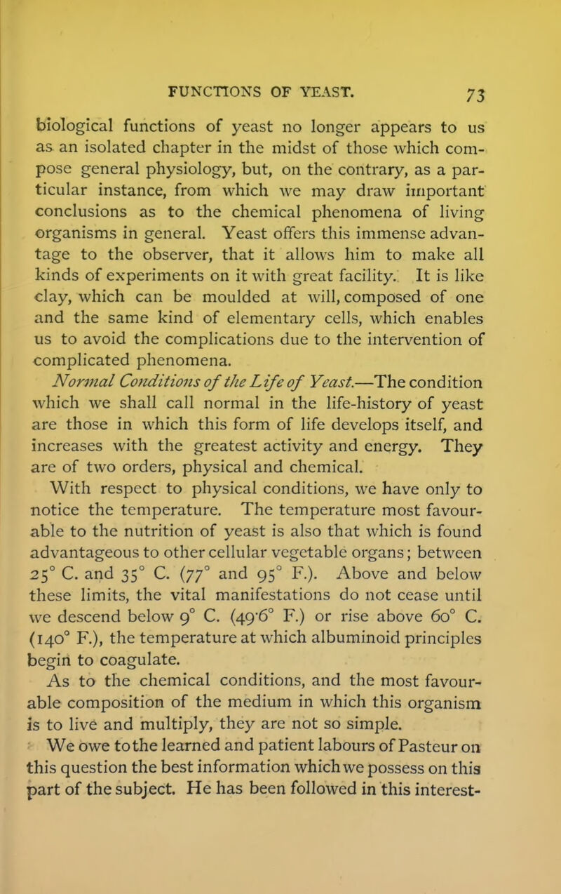 biological functions of yeast no longer appears to us as an isolated chapter in the midst of those which com- pose general physiology, but, on the contrary, as a par- ticular instance, from which we may draw important conclusions as to the chemical phenomena of living organisms in general. Yeast offers this immense advan- tage to the observer, that it allows him to make all kinds of experiments on it with great facility. It is like clay, which can be moulded at will, composed of one and the same kind of elementary cells, which enables us to avoid the complications due to the intervention of complicated phenomena. Normal Conditions of the Life of Yeast.—The condition which we shall call normal in the life-history of yeast are those in which this form of life develops itself, and increases with the greatest activity and energy. They are of two orders, physical and chemical. With respect to physical conditions, we have only to notice the temperature. The temperature most favour- able to the nutrition of yeast is also that which is found advantageous to other cellular vegetable organs; between 250 C. and 350 C. (770 and 950 F.). Above and below these limits, the vital manifestations do not cease until we descend below 90 C. (49'6° F.) or rise above 6o° C. (1400 F.), the temperature at which albuminoid principles begin to coagulate. As to the chemical conditions, and the most favour- able composition of the medium in which this organism is to live and multiply, they are not so simple. We owe to the learned and patient labours of Pasteur on this question the best information which we possess on this part of the subject. He has been followed in this interest-