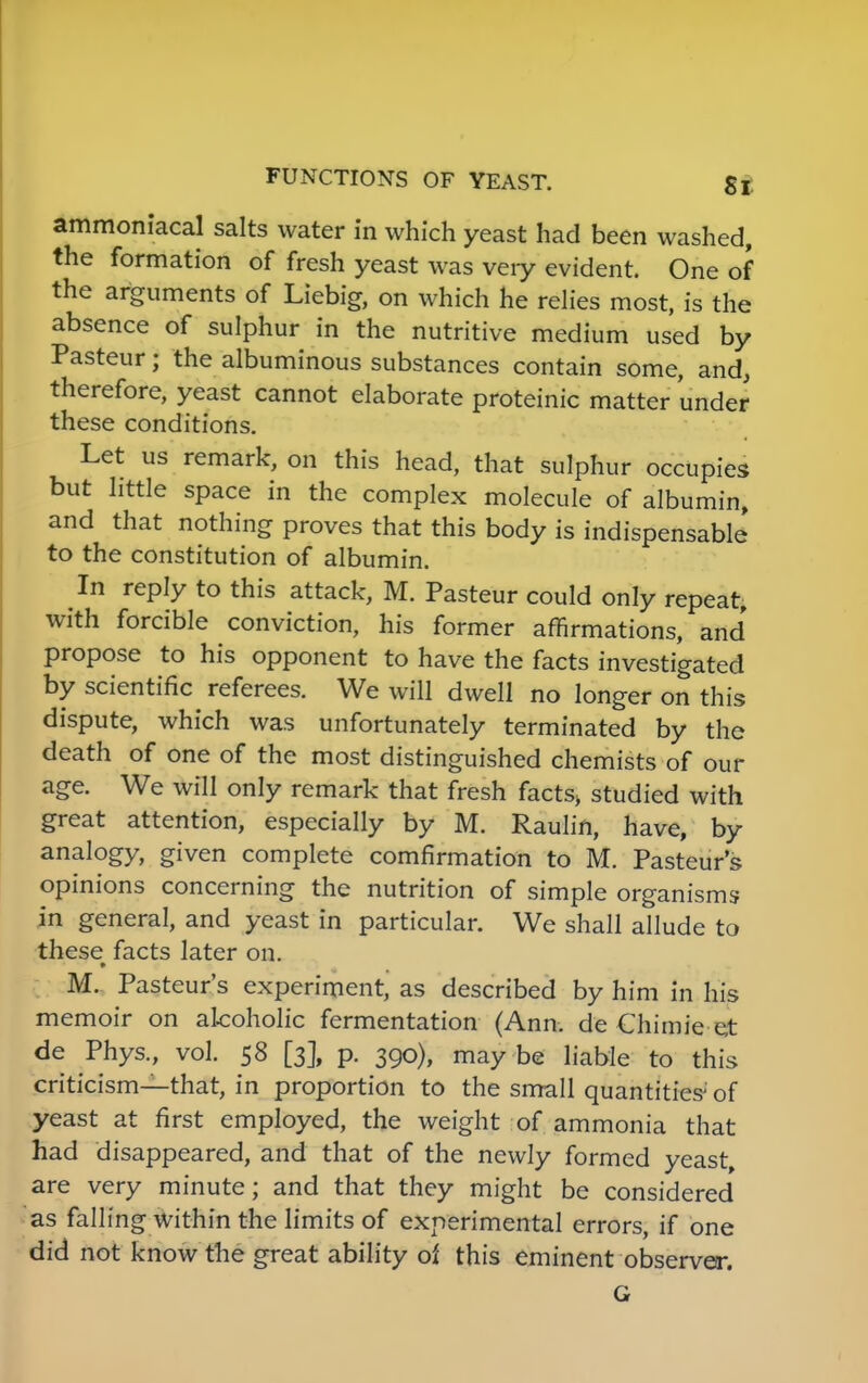 ammoniacal salts water in which yeast had been washed, the formation of fresh yeast was very evident. One of the arguments of Liebig, on which he relies most, is the absence of sulphur in the nutritive medium used by Pasteur; the albuminous substances contain some, and, therefore, yeast cannot elaborate proteinic matter under these conditions. Let us remark, on this head, that sulphur occupies but little space in the complex molecule of albumin, and that nothing proves that this body is indispensable to the constitution of albumin. In reply to this attack, M. Pasteur could only repeat, with forcible conviction, his former affirmations, and propose to his opponent to have the facts investigated by scientific referees. We will dwell no longer on this dispute, which was unfortunately terminated by the death of one of the most distinguished chemists of our age. We will only remark that fresh facts> studied with great attention, especially by M. Raulin, have, by analogy, given complete comfirmation to M. Pasteur's opinions concerning the nutrition of simple organisms in general, and yeast in particular. We shall allude to these facts later on. • M. Pasteur's experiment, as described by him in his memoir on alcoholic fermentation (Ann. de Chimie e,t de Phys., vol. 58 [3], p. 390), may be liable to this criticism—that, in proportion to the small quantities' of yeast at first employed, the weight of ammonia that had disappeared, and that of the newly formed yeast, are very minute; and that they might be considered as falling within the limits of experimental errors, if one did not know the great ability of this eminent observer. G