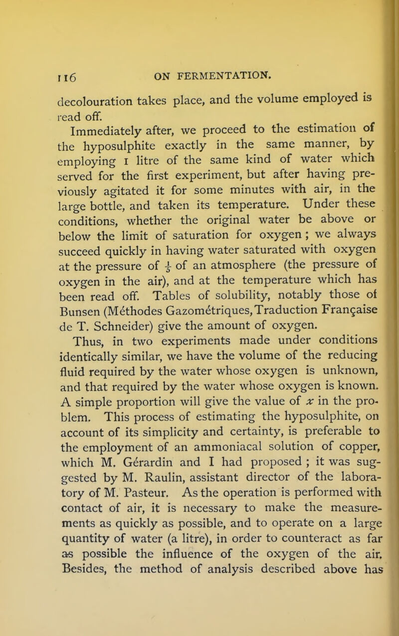 decolouration takes place, and the volume employed is read off. Immediately after, we proceed to the estimation of the hyposulphite exactly in the same manner, by employing I litre of the same kind of water which served for the first experiment, but after having pre- viously agitated it for some minutes with air, in the large bottle, and taken its temperature. Under these conditions, whether the original water be above or below the limit of saturation for oxygen ; we always succeed quickly in having water saturated with oxygen at the pressure of £ of an atmosphere (the pressure of oxygen in the air), and at the temperature which has been read off. Tables of solubility, notably those of Bunsen (Methodes Gazometriques, Traduction Francaise de T. Schneider) give the amount of oxygen. Thus, in two experiments made under conditions identically similar, we have the volume of the reducing fluid required by the water whose oxygen is unknown, and that required by the water whose oxygen is known. A simple proportion will give the value of x in the pro- blem. This process of estimating the hyposulphite, on account of its simplicity and certainty, is preferable to the employment of an ammoniacal solution of copper, which M. Gerardin and I had proposed ; it was sug- gested by M. Raulin, assistant director of the labora- tory of M. Pasteur. As the operation is performed with contact of air, it is necessary to make the measure- ments as quickly as possible, and to operate on a large quantity of water (a litre), in order to counteract as far as possible the influence of the oxygen of the air. Besides, the method of analysis described above has