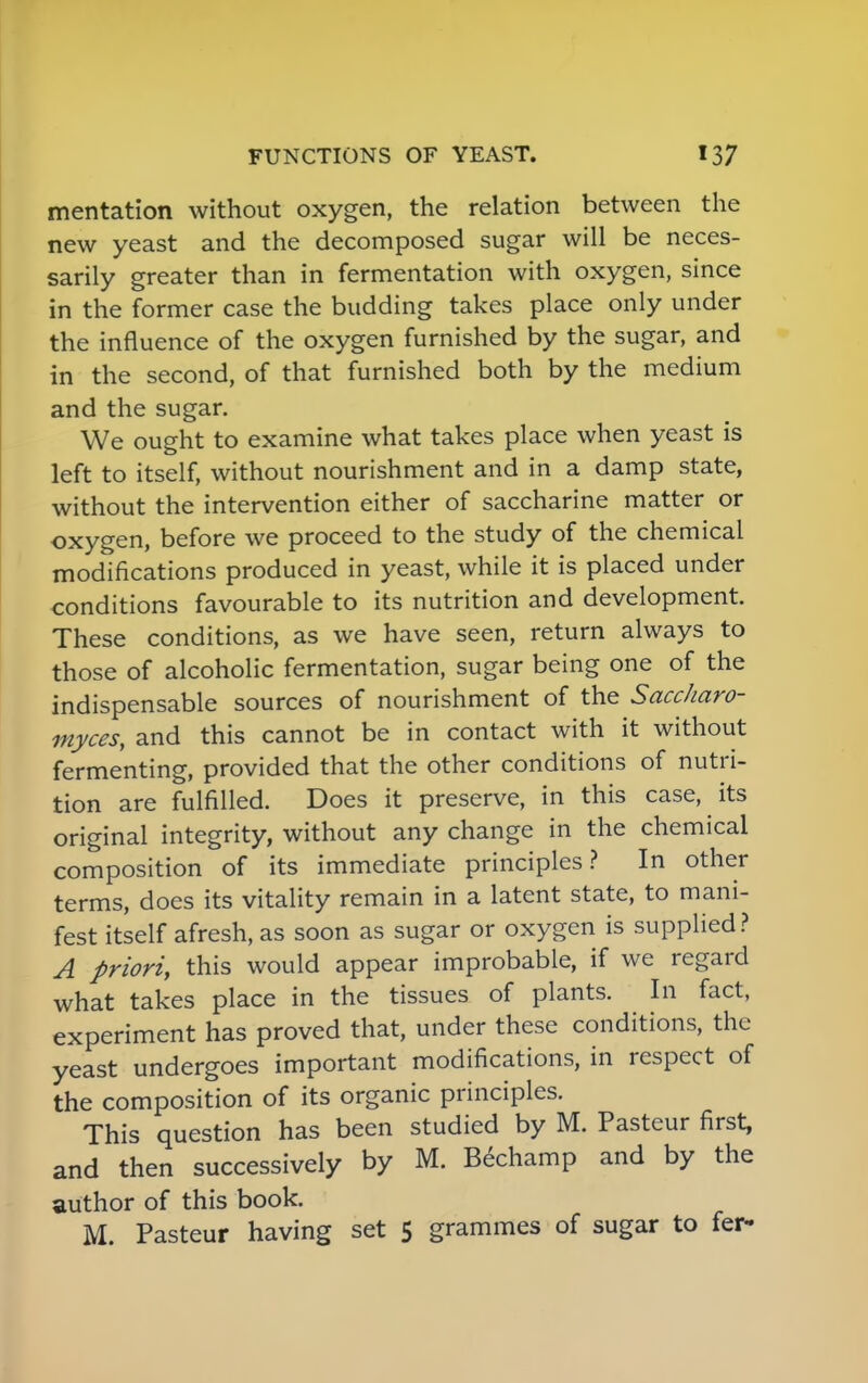 mentation without oxygen, the relation between the new yeast and the decomposed sugar will be neces- sarily greater than in fermentation with oxygen, since in the former case the budding takes place only under the influence of the oxygen furnished by the sugar, and in the second, of that furnished both by the medium and the sugar. We ought to examine what takes place when yeast is left to itself, without nourishment and in a damp state, without the intervention either of saccharine matter or oxygen, before we proceed to the study of the chemical modifications produced in yeast, while it is placed under conditions favourable to its nutrition and development. These conditions, as we have seen, return always to those of alcoholic fermentation, sugar being one of the indispensable sources of nourishment of the Saccharo- myces, and this cannot be in contact with it without fermenting, provided that the other conditions of nutri- tion are fulfilled. Does it preserve, in this case, its original integrity, without any change in the chemical composition of its immediate principles? In other terms, does its vitality remain in a latent state, to mani- fest itself afresh, as soon as sugar or oxygen is supplied? A priori, this would appear improbable, if we regard what takes place in the tissues of plants. In fact, experiment has proved that, under these conditions, the yeast undergoes important modifications, in respect of the composition of its organic principles. This question has been studied by M. Pasteur first, and then successively by M. Bechamp and by the author of this book. M. Pasteur having set 5 grammes of sugar to fer-