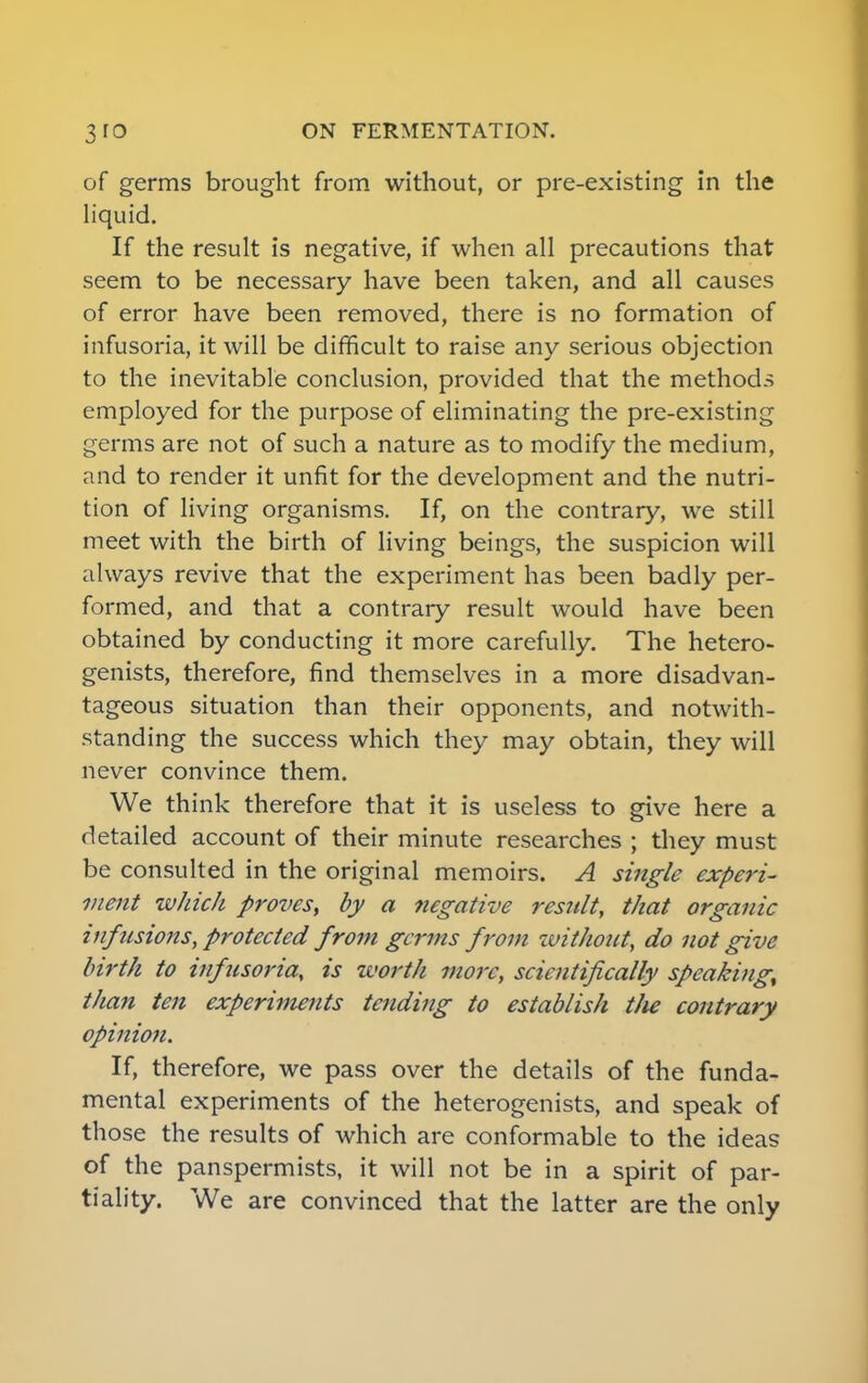 of germs brought from without, or pre-existing in the liquid. If the result is negative, if when all precautions that seem to be necessary have been taken, and all causes of error have been removed, there is no formation of infusoria, it will be difficult to raise any serious objection to the inevitable conclusion, provided that the methods employed for the purpose of eliminating the pre-existing germs are not of such a nature as to modify the medium, and to render it unfit for the development and the nutri- tion of living organisms. If, on the contrary, we still meet with the birth of living beings, the suspicion will always revive that the experiment has been badly per- formed, and that a contrary result would have been obtained by conducting it more carefully. The hetero- genists, therefore, find themselves in a more disadvan- tageous situation than their opponents, and notwith- standing the success which they may obtain, they will never convince them. We think therefore that it is useless to give here a detailed account of their minute researches ; they must be consulted in the original memoirs. A single experi- ment which proves, by a negative result, that organic infusions, protected from germs from without, do not give birth to infusoria, is worth more, scientifically speaking, than ten experiments tending to establish the contrary opinion. If, therefore, we pass over the details of the funda- mental experiments of the heterogenists, and speak of those the results of which are conformable to the ideas of the panspermists, it will not be in a spirit of par- tiality. We are convinced that the latter are the only