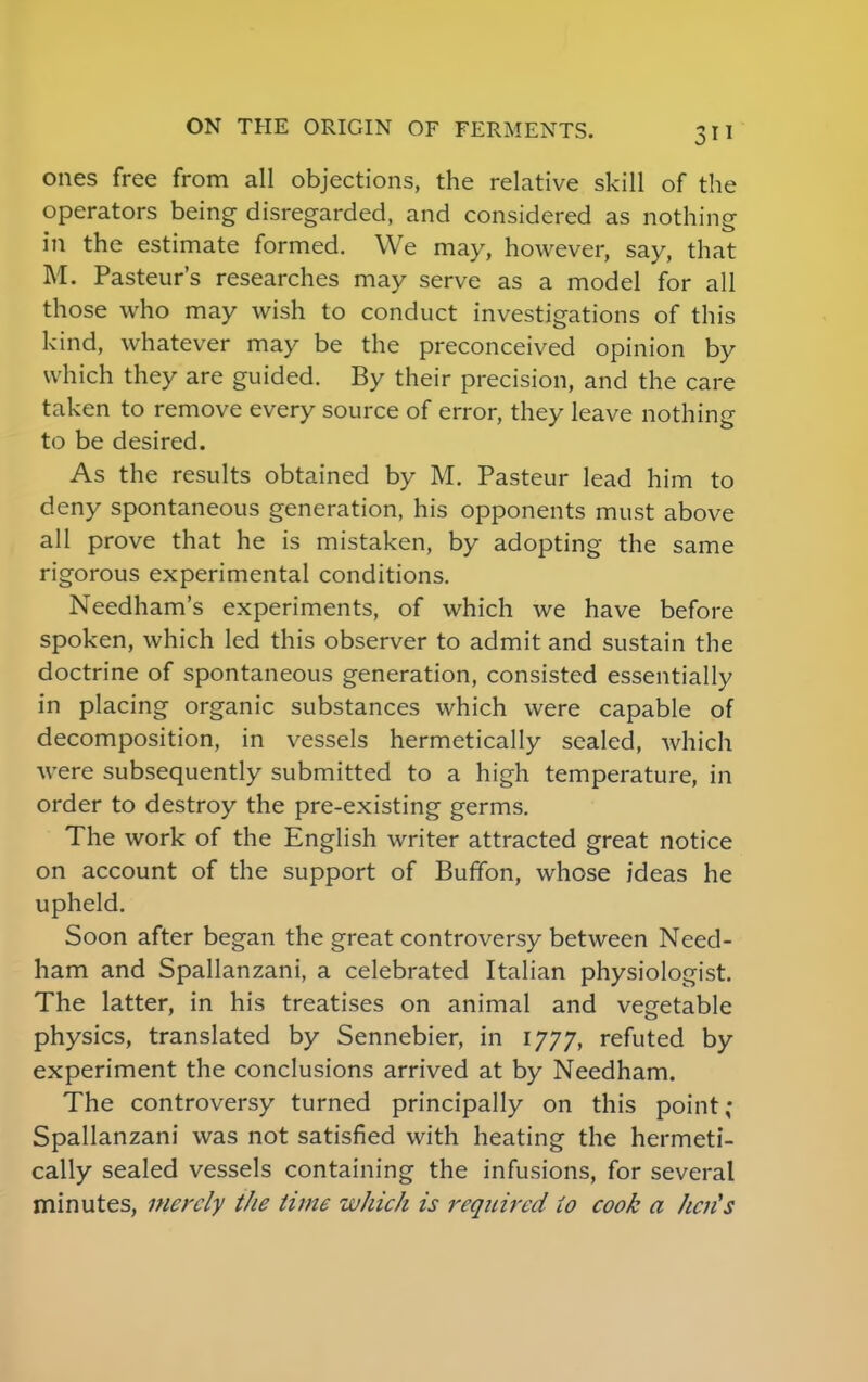 ones free from all objections, the relative skill of the operators being disregarded, and considered as nothing in the estimate formed. We may, however, say, that M. Pasteur's researches may serve as a model for all those who may wish to conduct investigations of this kind, whatever may be the preconceived opinion by which they are guided. By their precision, and the care taken to remove every source of error, they leave nothing to be desired. As the results obtained by M. Pasteur lead him to deny spontaneous generation, his opponents must above all prove that he is mistaken, by adopting the same rigorous experimental conditions. Needham's experiments, of which we have before spoken, which led this observer to admit and sustain the doctrine of spontaneous generation, consisted essentially in placing organic substances which were capable of decomposition, in vessels hermetically sealed, which were subsequently submitted to a high temperature, in order to destroy the pre-existing germs. The work of the English writer attracted great notice on account of the support of Buffon, whose ideas he upheld. Soon after began the great controversy between Need- ham and Spallanzani, a celebrated Italian physiologist. The latter, in his treatises on animal and vegetable physics, translated by Sennebier, in 1777, refuted by experiment the conclusions arrived at by Needham. The controversy turned principally on this point; Spallanzani was not satisfied with heating the hermeti- cally sealed vessels containing the infusions, for several minutes, merely the time which is required to cook a hen's
