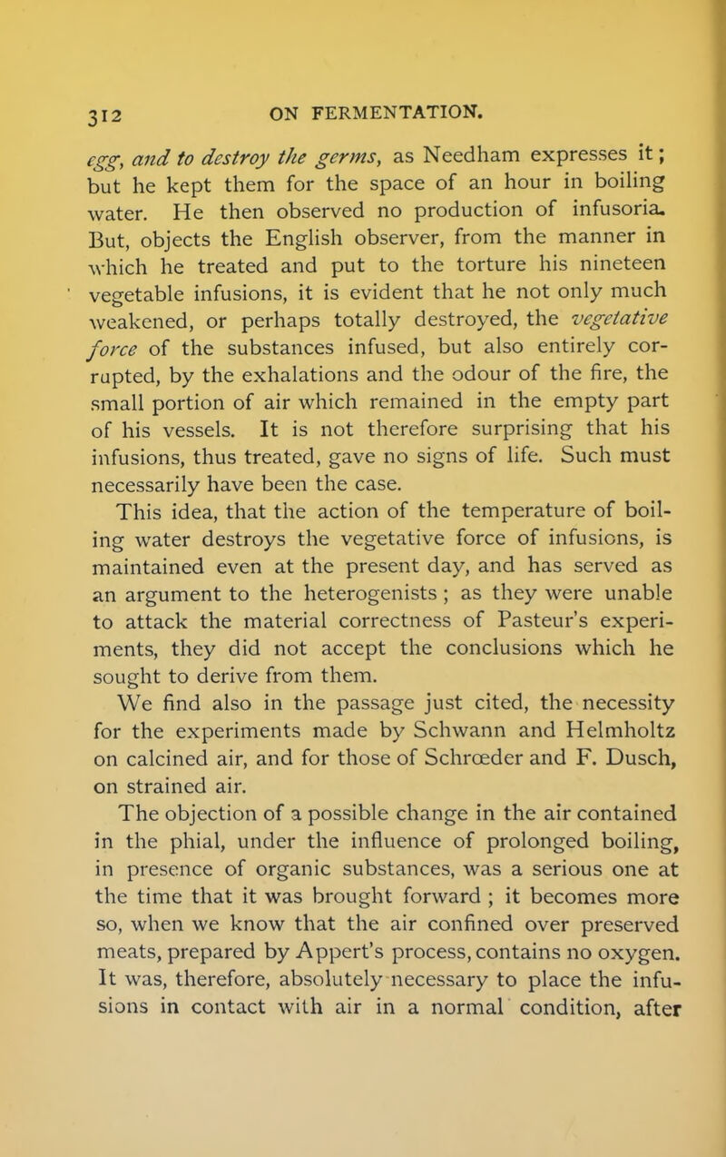 egg, and to destroy the germs, as Needham expresses it; but he kept them for the space of an hour in boiling water. He then observed no production of infusoria. But, objects the English observer, from the manner in which he treated and put to the torture his nineteen vegetable infusions, it is evident that he not only much weakened, or perhaps totally destroyed, the vegetative force of the substances infused, but also entirely cor- rupted, by the exhalations and the odour of the fire, the small portion of air which remained in the empty part of his vessels. It is not therefore surprising that his infusions, thus treated, gave no signs of life. Such must necessarily have been the case. This idea, that the action of the temperature of boil- ing water destroys the vegetative force of infusions, is maintained even at the present day, and has served as an argument to the heterogenists ; as they were unable to attack the material correctness of Pasteur's experi- ments, they did not accept the conclusions which he sought to derive from them. We find also in the passage just cited, the necessity for the experiments made by Schwann and Helmholtz on calcined air, and for those of Schrceder and F. Dusch, on strained air. The objection of a possible change in the air contained in the phial, under the influence of prolonged boiling, in presence of organic substances, was a serious one at the time that it was brought forward ; it becomes more so, when we know that the air confined over preserved meats, prepared by Appert's process, contains no oxygen. It was, therefore, absolutely necessary to place the infu- sions in contact with air in a normal condition, after