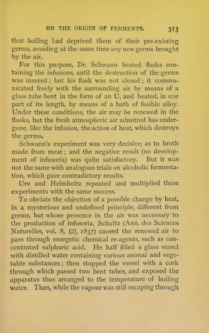 that boiling had deprived them of their pre-existing germs, avoiding at the same time any new germs brought by the air. For this purpose, Dr. Schwann heated flasks con- taining the infusions, until the destruction of the germs was insured ; but his flask was not closed ; it commu- nicated freely with the surrounding air by means of a glass tube bent in the form of an U, and heated, in one part of its length, by means of a bath of fusible alloy. Under these conditions, the air may be renewed in the flasks, but the fresh atmospheric air admitted has under- gone, like the infusion, the action of heat, which destroys the germs. Schwann's experiment was very decisive, as to broth made from meat; and the negative result (no develop- ment of infusoria) was quite satisfactory. But it was not the same with analogous trials on alcoholic fermenta- tion, which gave contradictory results. Ure and Helmholtz repeated and multiplied these experiments with the same success. To obviate the objection of a possible change by heat, in a mysterious and undefined principle, different from germs, but whose presence in the air was necessary to the production of infusoria, Schultz (Ann. des Sciences Naturelles, vol. 8, (2), 1837) caused the renewed air to pass through energetic chemical re-agents, such as con- centrated sulphuric acid. He half filled a glass vessel with distilled water containing various animal and vege- table substances; then stopped the vessel with a cork through which passed two bent tubes, and exposed the apparatus thus arranged to the temperature of boiling water. Then, while the vapour was still escaping through