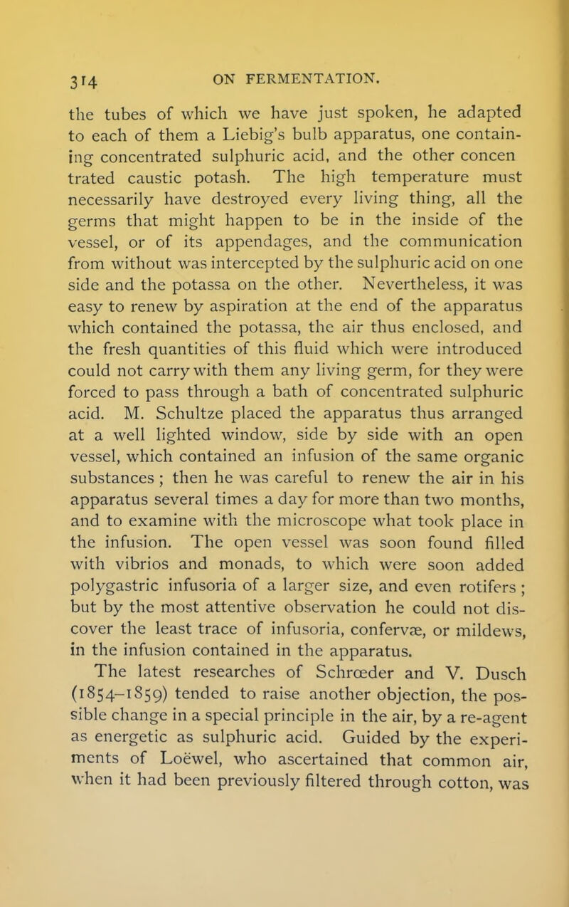 3'4 the tubes of which we have just spoken, he adapted to each of them a Liebig's bulb apparatus, one contain- ing concentrated sulphuric acid, and the other concen trated caustic potash. The high temperature must necessarily have destroyed every living thing, all the germs that might happen to be in the inside of the vessel, or of its appendages, and the communication from without was intercepted by the sulphuric acid on one side and the potassa on the other. Nevertheless, it was easy to renew by aspiration at the end of the apparatus which contained the potassa, the air thus enclosed, and the fresh quantities of this fluid which were introduced could not carry with them any living germ, for they were forced to pass through a bath of concentrated sulphuric acid. M. Schultze placed the apparatus thus arranged at a well lighted window, side by side with an open vessel, which contained an infusion of the same organic substances ; then he was careful to renew the air in his apparatus several times a day for more than two months, and to examine with the microscope what took place in the infusion. The open vessel was soon found filled with vibrios and monads, to which were soon added polygastric infusoria of a larger size, and even rotifers ; but by the most attentive observation he could not dis- cover the least trace of infusoria, confervae, or mildews, in the infusion contained in the apparatus. The latest researches of Schrceder and V. Dusch (i 854-1859) tended to raise another objection, the pos- sible change in a special principle in the air, by a re-agent as energetic as sulphuric acid. Guided by the experi- ments of Loewel, who ascertained that common air, when it had been previously filtered through cotton, was