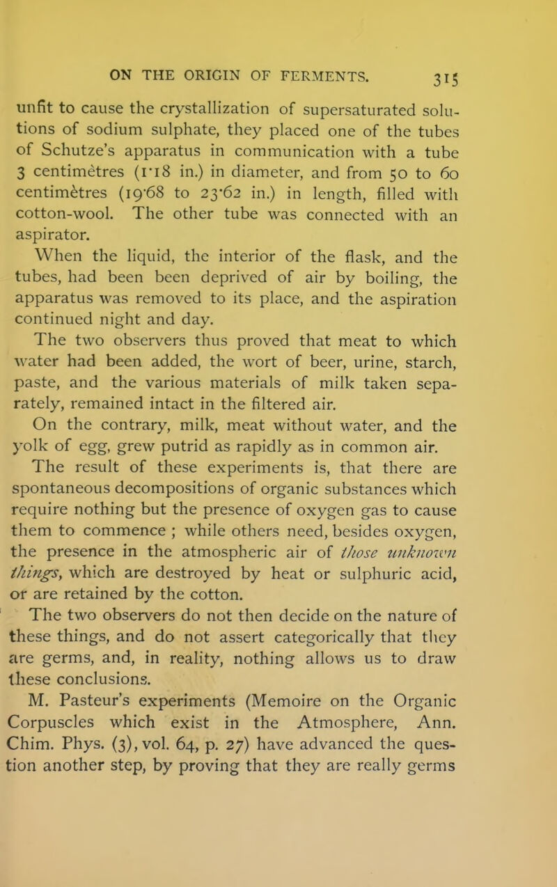 unfit to cause the crystallization of supersaturated solu- tions of sodium sulphate, they placed one of the tubes of Schutze's apparatus in communication with a tube 3 centimetres (ri8 in.) in diameter, and from 50 to 60 centimetres (19-68 to 23-62 in.) in length, filled with cotton-wool. The other tube was connected with an aspirator. When the liquid, the interior of the flask, and the tubes, had been been deprived of air by boiling, the apparatus was removed to its place, and the aspiration continued night and day. The two observers thus proved that meat to which water had been added, the wort of beer, urine, starch, paste, and the various materials of milk taken sepa- rately, remained intact in the filtered air. On the contrary, milk, meat without water, and the yolk of egg, grew putrid as rapidly as in common air. The result of these experiments is, that there are spontaneous decompositions of organic substances which require nothing but the presence of oxygen gas to cause them to commence ; while others need, besides oxygen, the presence in the atmospheric air of those unknown things, which are destroyed by heat or sulphuric acid, or are retained by the cotton. The two observers do not then decide on the nature of these things, and do not assert categorically that they are germs, and, in reality, nothing allows us to draw these conclusions. M. Pasteur's experiments (Memoire on the Organic Corpuscles which exist in the Atmosphere, Ann. Chim. Phys. (3), vol. 64, p. 27) have advanced the ques- tion another step, by proving that they are really germs