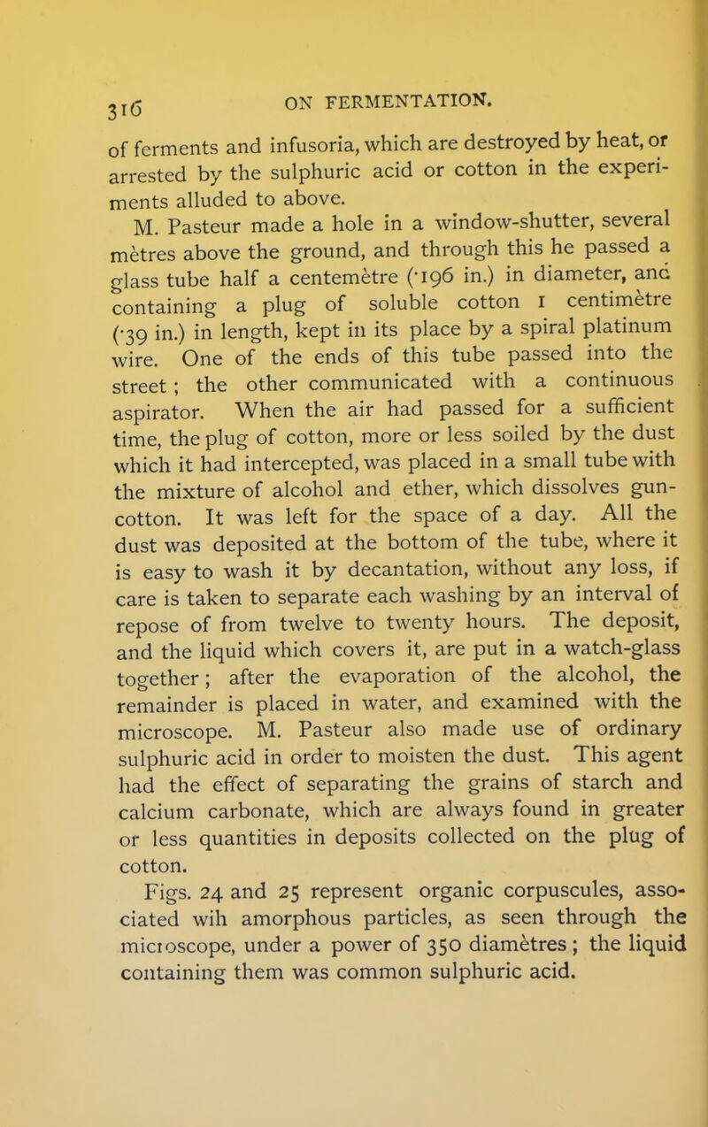 of ferments and infusoria, which are destroyed by heat, or arrested by the sulphuric acid or cotton in the experi- ments alluded to above. M. Pasteur made a hole in a window-shutter, several metres above the ground, and through this he passed a glass tube half a centemetre (-196 in.) in diameter, and containing a plug of soluble cotton I centimetre (•39 in.) in length, kept in its place by a spiral platinum wire. One of the ends of this tube passed into the street; the other communicated with a continuous aspirator. When the air had passed for a sufficient time, the plug of cotton, more or less soiled by the dust which it had intercepted, was placed in a small tube with the mixture of alcohol and ether, which dissolves gun- cotton. It was left for the space of a day. All the dust was deposited at the bottom of the tube, where it is easy to wash it by decantation, without any loss, if care is taken to separate each washing by an interval of repose of from twelve to twenty hours. The deposit, and the liquid which covers it, are put in a watch-glass together; after the evaporation of the alcohol, the remainder is placed in water, and examined with the microscope. M. Pasteur also made use of ordinary sulphuric acid in order to moisten the dust. This agent had the effect of separating the grains of starch and calcium carbonate, which are always found in greater or less quantities in deposits collected on the plug of cotton. Figs. 24 and 25 represent organic corpuscules, asso- ciated wih amorphous particles, as seen through the micioscope, under a power of 350 diametres ; the liquid containing them was common sulphuric acid.