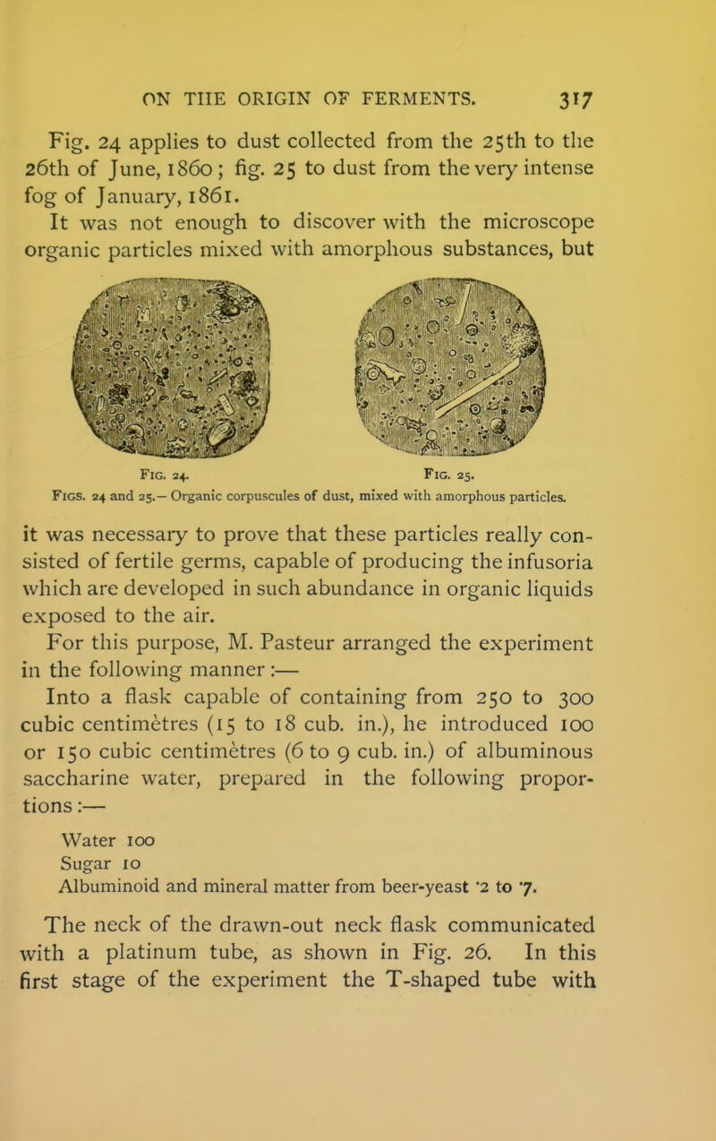 Fig. 24 applies to dust collected from the 25th to the 26th of June, i860; fig. 25 to dust from the very intense fog of January, 1861. It was not enough to discover with the microscope organic particles mixed with amorphous substances, but Fig. 24. Fig. 25. Figs. 24 and 25.— Organic corpuscules of dust, mixed with amorphous particles. it was necessary to prove that these particles really con- sisted of fertile germs, capable of producing the infusoria which are developed in such abundance in organic liquids exposed to the air. For this purpose, M. Pasteur arranged the experiment in the following manner :— Into a flask capable of containing from 250 to 300 cubic centimetres (15 to 18 cub. in.), he introduced 100 or 150 cubic centimetres (6 to 9 cub. in.) of albuminous saccharine water, prepared in the following propor- tions :— Water 100 Sugar 10 Albuminoid and mineral matter from beer-yeast '2 to 7. The neck of the drawn-out neck flask communicated with a platinum tube, as shown in Fig. 26. In this first stage of the experiment the T-shaped tube with