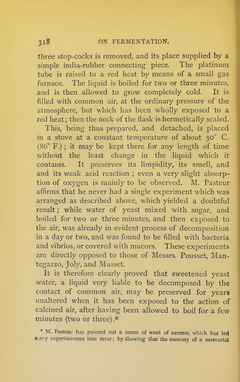 three stop-cocks is removed, and its place supplied by a simple india-rubber connecting piece. The platinum tube is raised to a red heat by means of a small gas furnace. The liquid is boiled for two or three minutes, and is then allowed to grow completely cold. It is filled with common air, at the ordinary pressure of the atmosphere, but which has been wholly exposed to a red heat; then the neck of the flask is hermetically sealed. This, being thus prepared, and detached, is placed in a stove at a constant temperature of about 300 C. (86° F.) ; it may be kept there for any length of time without the least change in the liquid which it contains. It preserves its limpidity, its smell, and and its weak acid reaction ; even a very slight absorp- tion of oxygen is mainly to be observed. M. Pasteur affirms that he never had a single experiment which was arranged as described above, which yielded a doubtful result; while water of yeast mixed with sugar, and boiled for two or three minutes, and then exposed to the air, was already in evident process of decomposition in a day or two, and was found to be filled with bacteria and vibrios, or covered with mucors. These experiments are directly opposed to those of Messrs. Pousset, Man- tegazzo, Joly, and Musset. It is therefore clearly proved that sweetened yeast water, a liquid very liable to be decomposed by the contact of common air, may be preserved for years unaltered when it has been exposed to the action of calcined air, after having been allowed to boil for a few minutes (two or three).* * M. Pasteur has pointed out a cause of want of success, which has led tr.ar.y experimenters into error; by showing that the mercury of a mercurial
