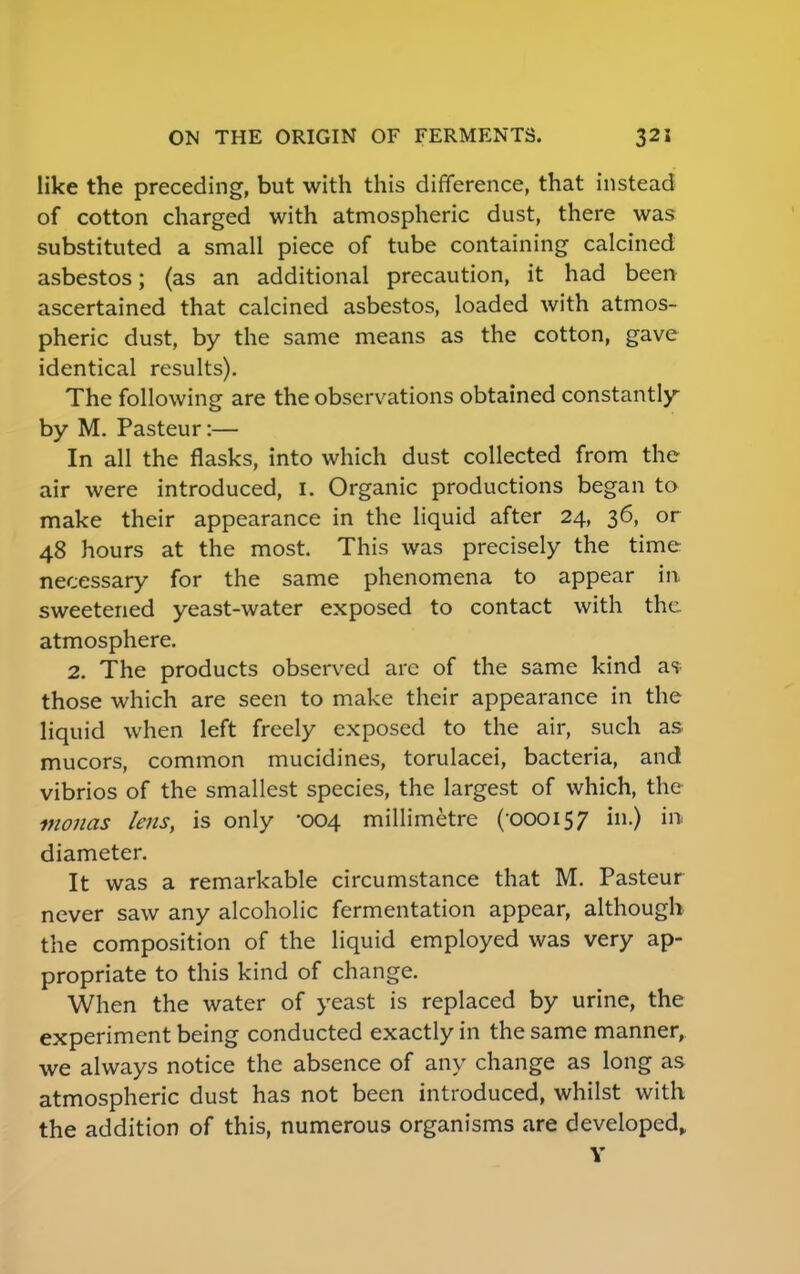 like the preceding, but with this difference, that instead of cotton charged with atmospheric dust, there was substituted a small piece of tube containing calcined asbestos; (as an additional precaution, it had been ascertained that calcined asbestos, loaded with atmos- pheric dust, by the same means as the cotton, gave identical results). The following are the observations obtained constantly by M. Pasteur:— In all the flasks, into which dust collected from the air were introduced, I. Organic productions began to make their appearance in the liquid after 24, 36, or 48 hours at the most. This was precisely the time necessary for the same phenomena to appear in sweetened yeast-water exposed to contact with the atmosphere. 2. The products observed are of the same kind as those which are seen to make their appearance in the liquid when left freely exposed to the air, such as mucors, common mucidines, torulacei, bacteria, and vibrios of the smallest species, the largest of which, the monas lens, is only 004 millimetre (-000157 in.) ill diameter. It was a remarkable circumstance that M. Pasteur never saw any alcoholic fermentation appear, although the composition of the liquid employed was very ap- propriate to this kind of change. When the water of yeast is replaced by urine, the experiment being conducted exactly in the same manner, we always notice the absence of any change as long as atmospheric dust has not been introduced, whilst with the addition of this, numerous organisms are developed, Y