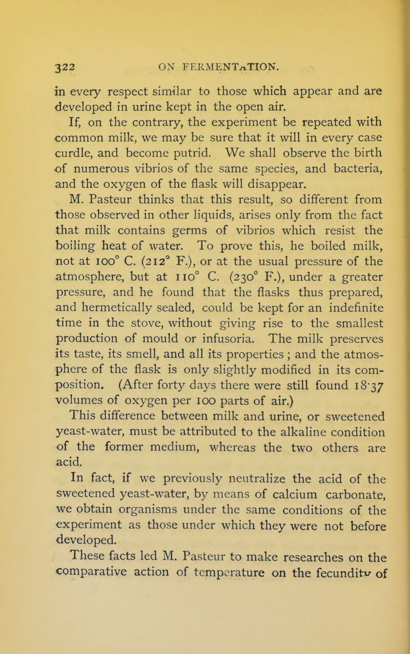 in every respect similar to those which appear and are developed in urine kept in the open air. If, on the contrary, the experiment be repeated with common milk, we may be sure that it will in every case curdle, and become putrid. We shall observe the birth of numerous vibrios of the same species, and bacteria, and the oxygen of the flask will disappear. M. Pasteur thinks that this result, so different from those observed in other liquids, arises only from the fact that milk contains germs of vibrios which resist the boiling heat of water. To prove this, he boiled milk, not at ioo° C. (2120 R), or at the usual pressure of the atmosphere, but at 110° C. (2300 F.), under a greater pressure, and he found that the flasks thus prepared, and hermetically sealed, could be kept for an indefinite time in the stove, without giving rise to the smallest production of mould or infusoria. The milk preserves its taste, its smell, and all its properties; and the atmos- phere of the flask is only slightly modified in its com- position. (After forty days there were still found 18-37 volumes of oxygen per 100 parts of air.) This difference between milk and urine, or sweetened yeast-water, must be attributed to the alkaline condition of the former medium, whereas the two others are acid. In fact, if we previously neutralize the acid of the sweetened yeast-water, by means of calcium carbonate, we obtain organisms under the same conditions of the experiment as those under which they were not before developed. These facts led M. Pasteur to make researches on the comparative action of temperature on the fecundity of