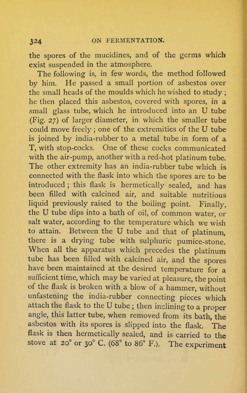 the spores of the mucidines, and of the germs which exist suspended in the atmosphere. The following is, in few words, the method followed by him. He passed a small portion of asbestos over the small heads of the moulds which he wished to study ; he then placed this asbestos, covered with spores, in a small glass tube, which he introduced into an U tube (Fig. 27) of larger diameter, in which the smaller tube could move freely; one of the extremities of the U tube is joined by india-rubber to a metal tube in form of a T, with stop-cocks. One of these cocks communicated with the air-pump, another with a red-hot platinum tube. The other extremity has an india-rubber tube which is connected with the flask into which the spores are to be introduced ; this flask is hermetically sealed, and has been filled with calcined air, and suitable nutritious liquid previously raised to the boiling point. Finally, the U tube dips into a bath of oil, of common water, or salt water, according to the temperature which we wish to attain. Between the U tube and that of platinum, there is a drying tube with sulphuric pumice-stone. When all the apparatus which precedes the platinum tube has been filled with calcined air, and the spores have been maintained at the desired temperature for a sufficient time, which may be varied at pleasure, the point of the flask is broken with a blow of a hammer, without unfastening the india-rubber connecting pieces which attach the flask to the U tube ; then inclining to a proper angle, this latter tube, when removed from its bath, the asbestos with its spores is slipped into the flask. The flask is then hermetically sealed, and is carried to the stove at 200 or 300 C. (68° to 86° F.). The experiment