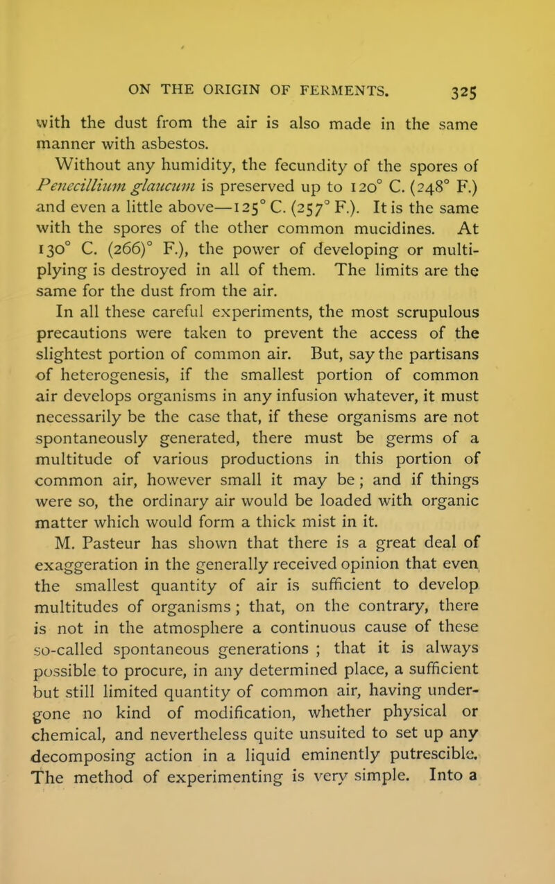 with the dust from the air is also made in the same manner with asbestos. Without any humidity, the fecundity of the spores of Penecillium glaucum is preserved up to 1200 C. (248° F.) and even a little above—125° C. (2570 F.). It is the same with the spores of the other common mucidines. At 1300 C. (266)0 F.), the power of developing or multi- plying is destroyed in all of them. The limits are the same for the dust from the air. In all these careful experiments, the most scrupulous precautions were taken to prevent the access of the slightest portion of common air. But, say the partisans of heterogenesis, if the smallest portion of common air develops organisms in any infusion whatever, it must necessarily be the case that, if these organisms are not spontaneously generated, there must be germs of a multitude of various productions in this portion of common air, however small it may be; and if things were so, the ordinary air would be loaded with organic matter which would form a thick mist in it. M. Pasteur has shown that there is a great deal of exaggeration in the generally received opinion that even the smallest quantity of air is sufficient to develop multitudes of organisms ; that, on the contrary, there is not in the atmosphere a continuous cause of these so-called spontaneous generations ; that it is always possible to procure, in any determined place, a sufficient but still limited quantity of common air, having under- gone no kind of modification, whether physical or chemical, and nevertheless quite unsuited to set up any decomposing action in a liquid eminently putrescible. The method of experimenting is very simple. Into a