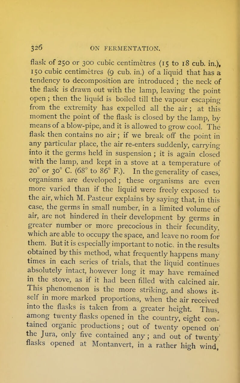 flask of 250 or 300 cubic centimetres (15 to 18 cub. in.), 150 cubic centimetres (9 cub. in.) of a liquid that has a tendency to decomposition are introduced ; the neck of the flask is drawn out with the lamp, leaving the point open ; then the liquid is boiled till the vapour escaping from the extremity has expelled all the air ; at this moment the point of the flask is closed by the lamp, by means of a blow-pipe, and it is allowed to grow cool. The flask then contains no air; if we break off the point in any particular place, the air re-enters suddenly, carrying into it the germs held in suspension ; it is again closed with the lamp, and kept in a stove at a temperature of 200 or 300 C. (68° to 86° F.). In the generality of cases, organisms are developed; these organisms are even more varied than if the liquid were freely exposed to the air, which M. Pasteur explains by saying that, in this case, the germs in small number, in a limited volume of air, are not hindered in their development by germs in greater number or more precocious in their fecundity, which are able to occupy the space, and leave no room for them. But it is especially important to notic, in the results obtained by this method, what frequently happens many times in each series of trials, that the liquid continues absolutely intact, however long it may have remained in the stove, as if it had been filled with calcined air. This phenomenon is the more striking, and shows it- self in more marked proportions, when the air received into the flasks is taken from a greater height. Thus, among twenty flasks opened in the country, eight con- tained organic productions; out of twenty opened on the Jura, only five contained any ; and out of twenty* flasks opened at Montanvert, in a rather high wind,