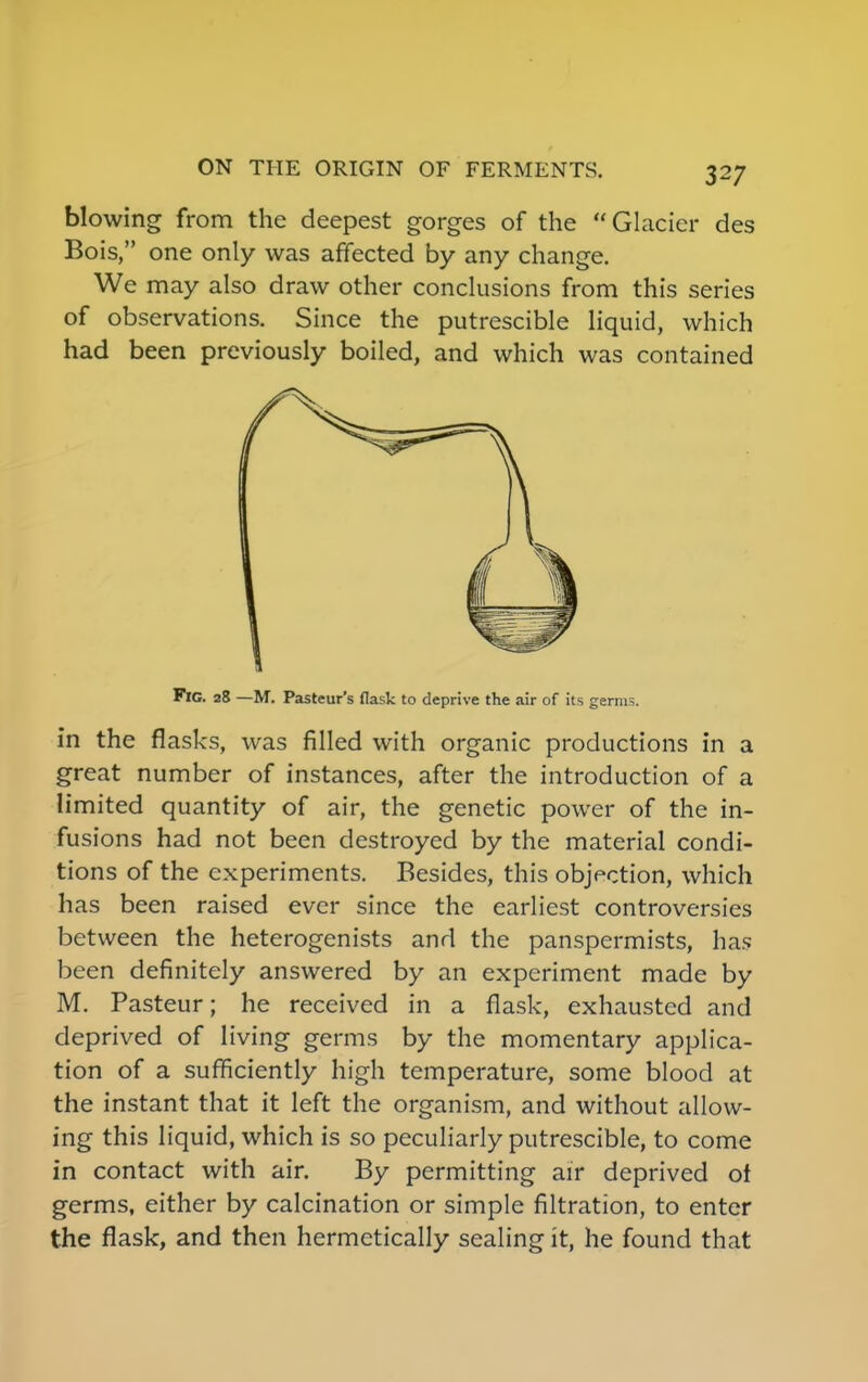blowing from the deepest gorges of the Glacier des Bois, one only was affected by any change. We may also draw other conclusions from this series of observations. Since the putrescible liquid, which had been previously boiled, and which was contained Fig. 28 —M. Pasteur's flask to deprive the air of its germs. in the flasks, was filled with organic productions in a great number of instances, after the introduction of a limited quantity of air, the genetic power of the in- fusions had not been destroyed by the material condi- tions of the experiments. Besides, this objection, which has been raised ever since the earliest controversies between the heterogenists and the panspermists, has been definitely answered by an experiment made by M. Pasteur; he received in a flask, exhausted and deprived of living germs by the momentary applica- tion of a sufficiently high temperature, some blood at the instant that it left the organism, and without allow- ing this liquid, which is so peculiarly putrescible, to come in contact with air. By permitting air deprived of germs, either by calcination or simple filtration, to enter the flask, and then hermetically sealing it, he found that