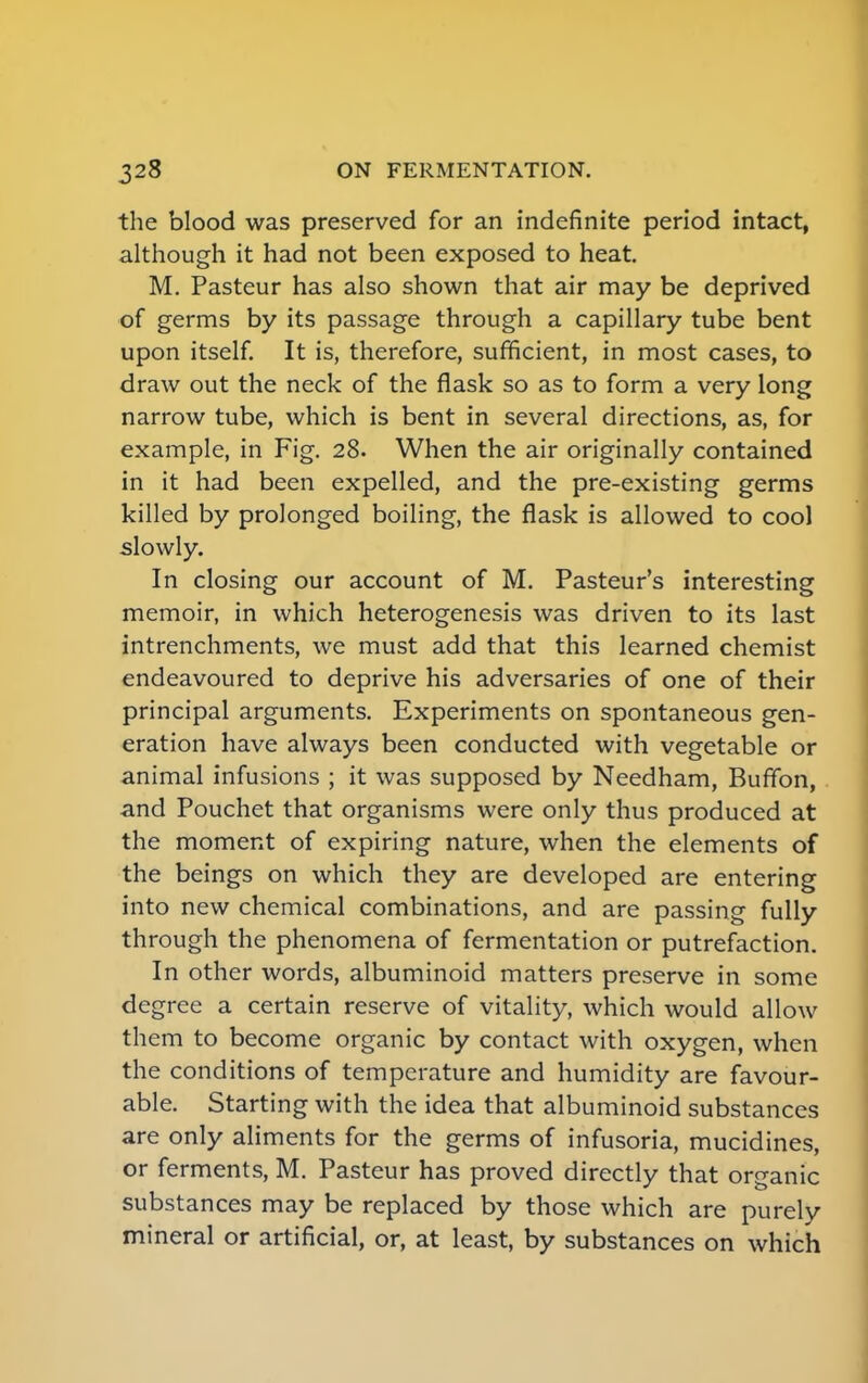 the blood was preserved for an indefinite period intact, although it had not been exposed to heat. M. Pasteur has also shown that air may be deprived of germs by its passage through a capillary tube bent upon itself. It is, therefore, sufficient, in most cases, to draw out the neck of the flask so as to form a very long narrow tube, which is bent in several directions, as, for example, in Fig. 28. When the air originally contained in it had been expelled, and the pre-existing germs killed by prolonged boiling, the flask is allowed to cool slowly. In closing our account of M. Pasteur's interesting memoir, in which heterogenesis was driven to its last intrenchments, we must add that this learned chemist endeavoured to deprive his adversaries of one of their principal arguments. Experiments on spontaneous gen- eration have always been conducted with vegetable or animal infusions ; it was supposed by Needham, Buffon, and Pouchet that organisms were only thus produced at the moment of expiring nature, when the elements of the beings on which they are developed are entering into new chemical combinations, and are passing fully through the phenomena of fermentation or putrefaction. In other words, albuminoid matters preserve in some degree a certain reserve of vitality, which would allow them to become organic by contact with oxygen, when the conditions of temperature and humidity are favour- able. Starting with the idea that albuminoid substances are only aliments for the germs of infusoria, mucidines, or ferments, M. Pasteur has proved directly that organic substances may be replaced by those which are purely mineral or artificial, or, at least, by substances on which