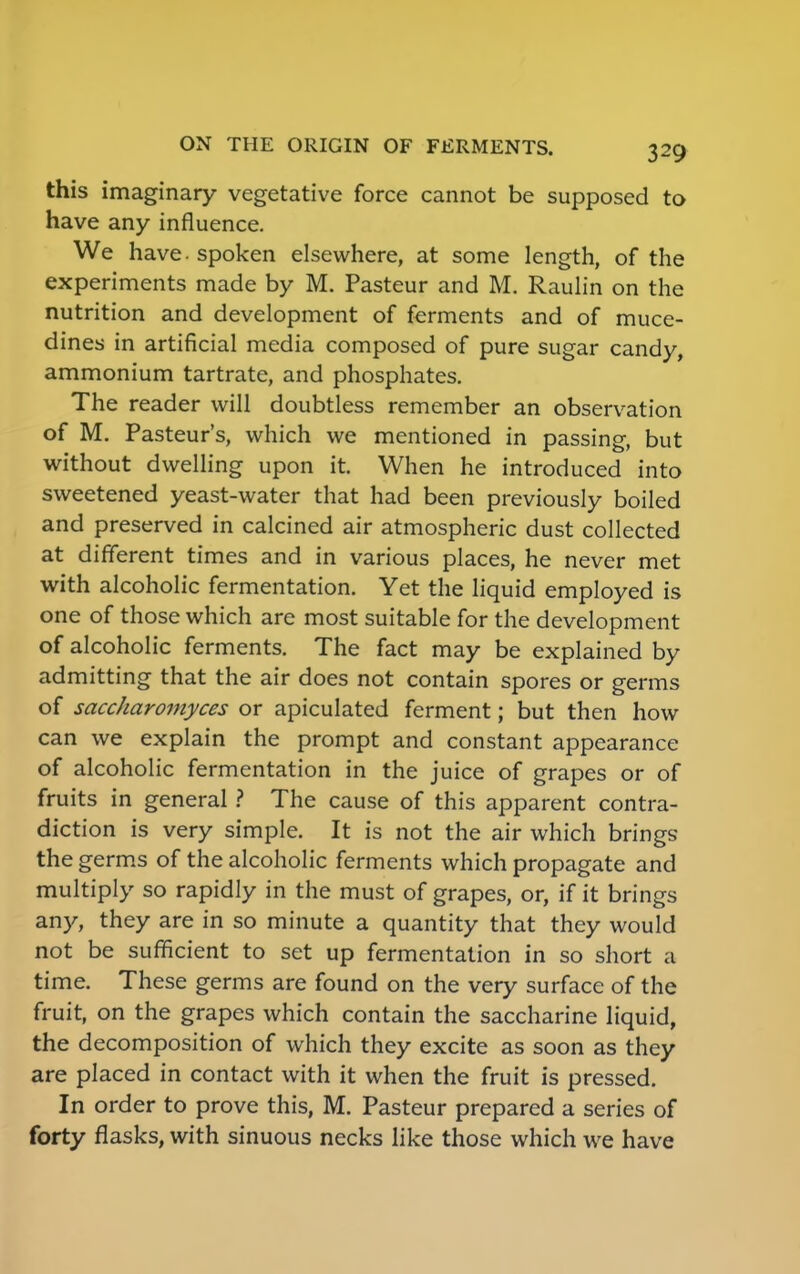 this imaginary vegetative force cannot be supposed to have any influence. We have. spoken elsewhere, at some length, of the experiments made by M. Pasteur and M. Raulin on the nutrition and development of ferments and of muce- dines in artificial media composed of pure sugar candy, ammonium tartrate, and phosphates. The reader will doubtless remember an observation of M. Pasteur's, which we mentioned in passing, but without dwelling upon it. When he introduced into sweetened yeast-water that had been previously boiled and preserved in calcined air atmospheric dust collected at different times and in various places, he never met with alcoholic fermentation. Yet the liquid employed is one of those which are most suitable for the development of alcoholic ferments. The fact may be explained by admitting that the air does not contain spores or germs of saccharomyces or apiculated ferment; but then how can we explain the prompt and constant appearance of alcoholic fermentation in the juice of grapes or of fruits in general ? The cause of this apparent contra- diction is very simple. It is not the air which brings the germs of the alcoholic ferments which propagate and multiply so rapidly in the must of grapes, or, if it brings any, they are in so minute a quantity that they would not be sufficient to set up fermentation in so short a time. These germs are found on the very surface of the fruit, on the grapes which contain the saccharine liquid, the decomposition of which they excite as soon as they are placed in contact with it when the fruit is pressed. In order to prove this, M. Pasteur prepared a series of forty flasks, with sinuous necks like those which we have