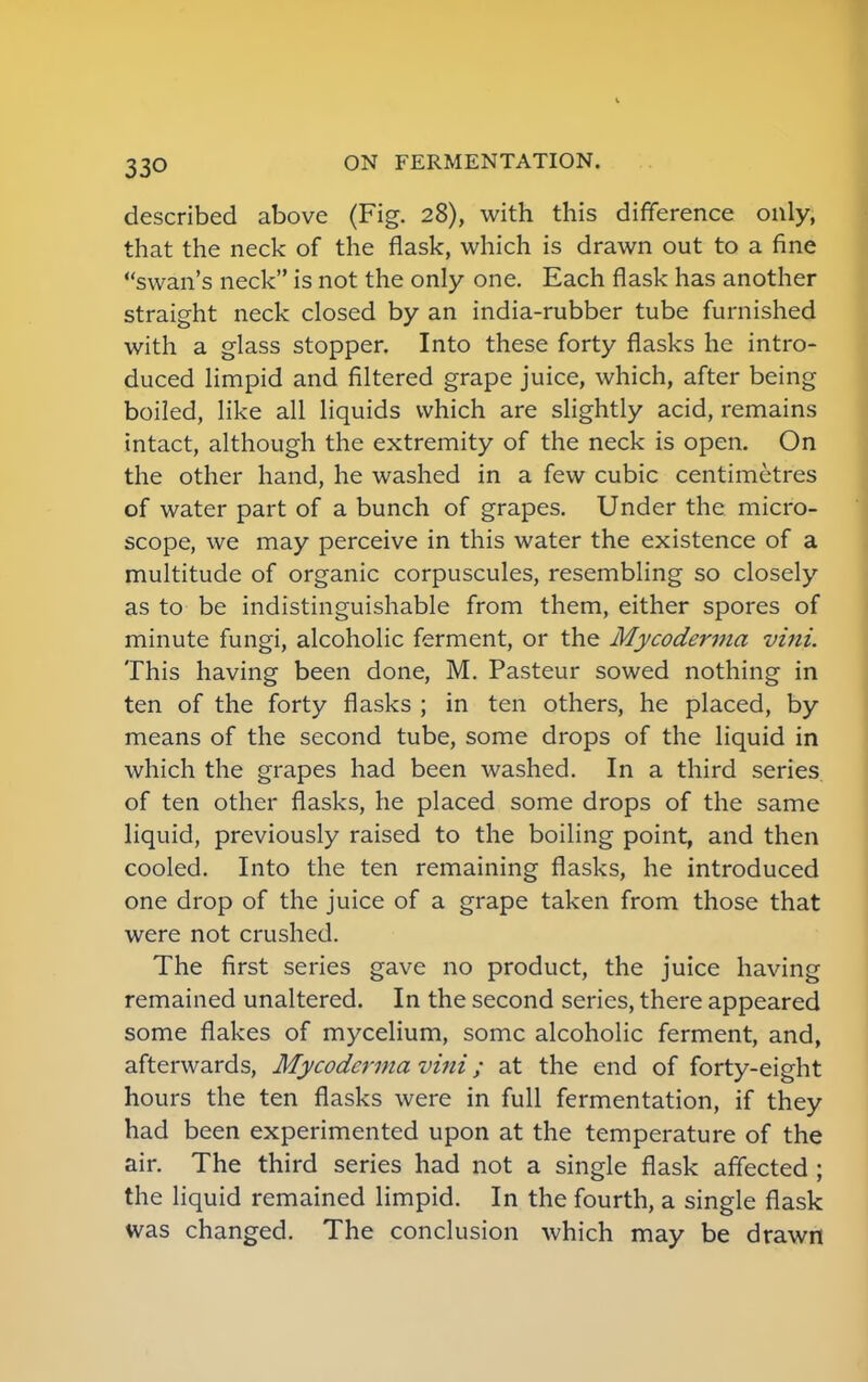 33Q described above (Fig. 28), with this difference only, that the neck of the flask, which is drawn out to a fine swan's neck is not the only one. Each flask has another straight neck closed by an india-rubber tube furnished with a glass stopper. Into these forty flasks he intro- duced limpid and filtered grape juice, which, after being boiled, like all liquids which are slightly acid, remains intact, although the extremity of the neck is open. On the other hand, he washed in a few cubic centimetres of water part of a bunch of grapes. Under the micro- scope, we may perceive in this water the existence of a multitude of organic corpuscules, resembling so closely as to be indistinguishable from them, either spores of minute fungi, alcoholic ferment, or the Mycoderma vini. This having been done, M. Pasteur sowed nothing in ten of the forty flasks ; in ten others, he placed, by means of the second tube, some drops of the liquid in which the grapes had been washed. In a third series of ten other flasks, he placed some drops of the same liquid, previously raised to the boiling point, and then cooled. Into the ten remaining flasks, he introduced one drop of the juice of a grape taken from those that were not crushed. The first series gave no product, the juice having remained unaltered. In the second series, there appeared some flakes of mycelium, some alcoholic ferment, and, afterwards, Mycoderma vini; at the end of forty-eight hours the ten flasks were in full fermentation, if they had been experimented upon at the temperature of the air. The third series had not a single flask affected ; the liquid remained limpid. In the fourth, a single flask was changed. The conclusion which may be drawn