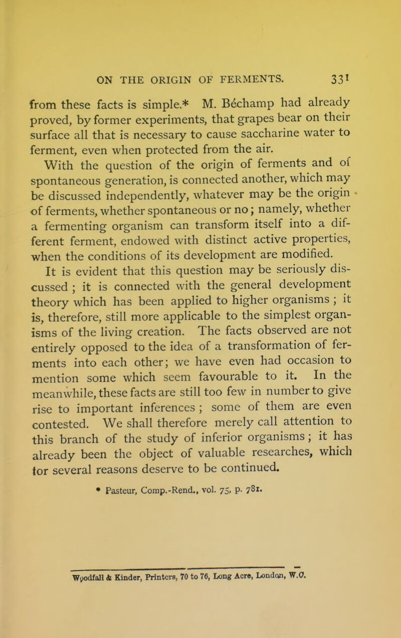 from these facts is simple * M. B6champ had already proved, by former experiments, that grapes bear on their surface all that is necessary to cause saccharine water to ferment, even when protected from the air. With the question of the origin of ferments and of spontaneous generation, is connected another, which may be discussed independently, whatever may be the origin of ferments, whether spontaneous or no; namely, whether a fermenting organism can transform itself into a dif- ferent ferment, endowed with distinct active properties, when the conditions of its development are modified. It is evident that this question may be seriously dis- cussed ; it is connected with the general development theory which has been applied to higher organisms ; it is, therefore, still more applicable to the simplest organ- isms of the living creation. The facts observed are not entirely opposed to the idea of a transformation of fer- ments into each other; we have even had occasion to mention some which seem favourable to it. In the meanwhile, these facts are still too few in number to give rise to important inferences ; some of them are even contested. We shall therefore merely call attention to this branch of the study of inferior organisms; it has already been the object of valuable researches, which tor several reasons deserve to be continued. • Pasteur, Comp.-Rend., vol. 75, p. 781- Woodfall 4 Kinder, Printers, 70 to 76, Long Acre, London, W.O.