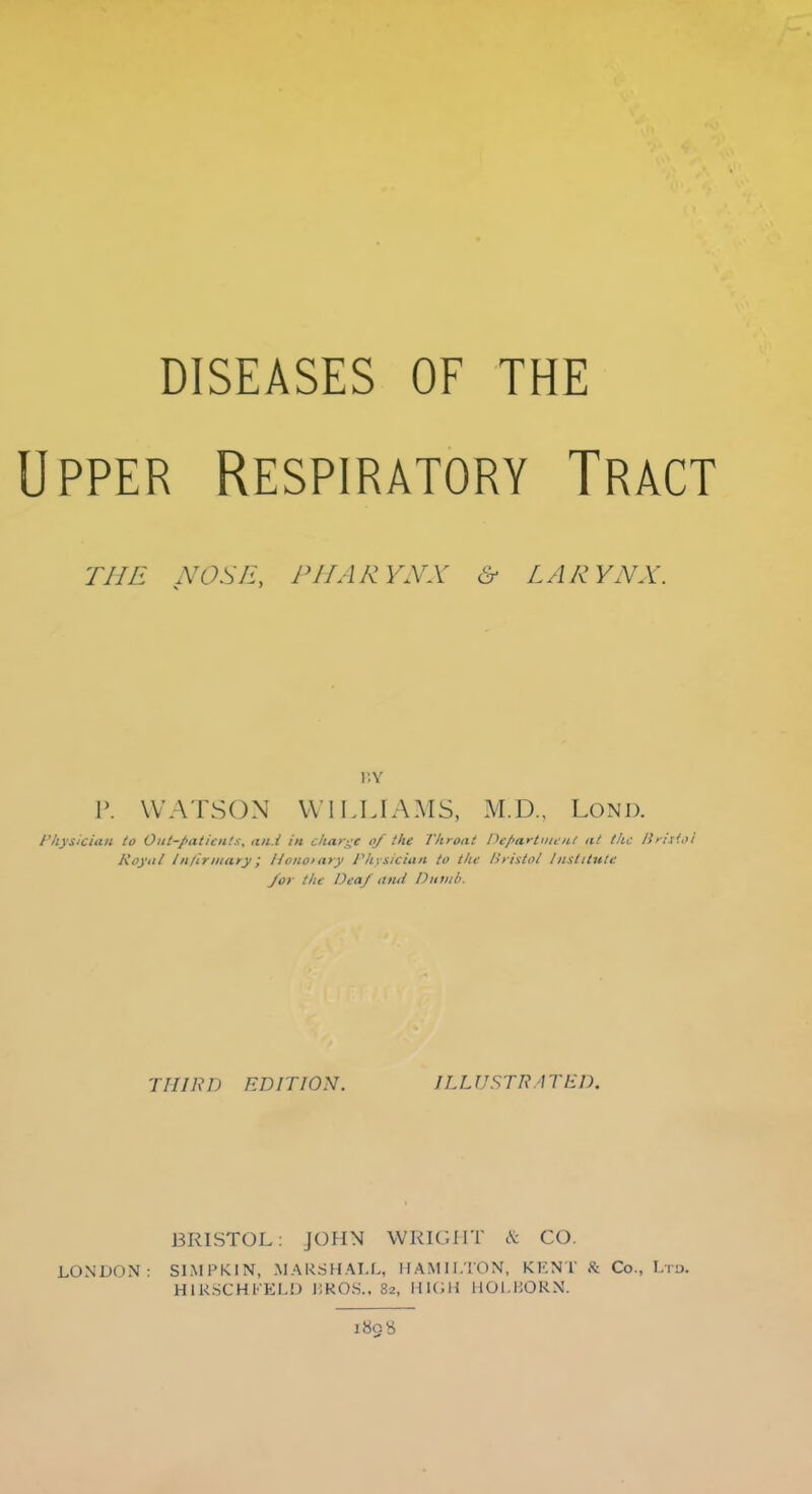 Upper Respiratory Tract THE NOSH, PHARYNX & LARYNX. BY P. WATSON WILLIAMS, M.D.. LOND. Physician to Out-patients, and in charge of the Throat Department at the Britiol Royal Infirmary; Honorary Physician to the Bristol Institute /or the Deaf ana Dumb. THIRD EDITION. ILLUSTRATED. BRISTOL: JOHN WRIGHT cV CO LONDON: SIMPKIN, MARSHALL, HAMILTON, KENT K Co., Ltd. H1RSCHFELD i;KOS.. 82, HIGH HOI.HORN. 1898