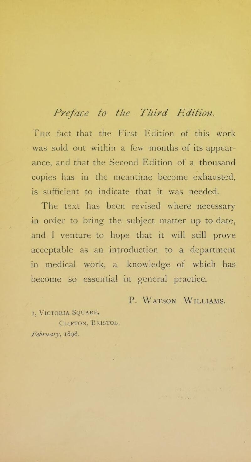 The fact that the First Edition of this work was sold out within a few months of its appear- ance, and that the Second Edition of a thousand copies has in the meantime become exhausted, is sufficient to indicate that it was needed. The text has been revised where necessary in order to bring the subject matter up to date, and I venture to hope that it will still prove acceptable as an introduction to a department in medical work, a knowledge of which has become so essential in general practice. P. Watson Williams. i, Victoria Square, Clifton, Bristol. February\ 1898.